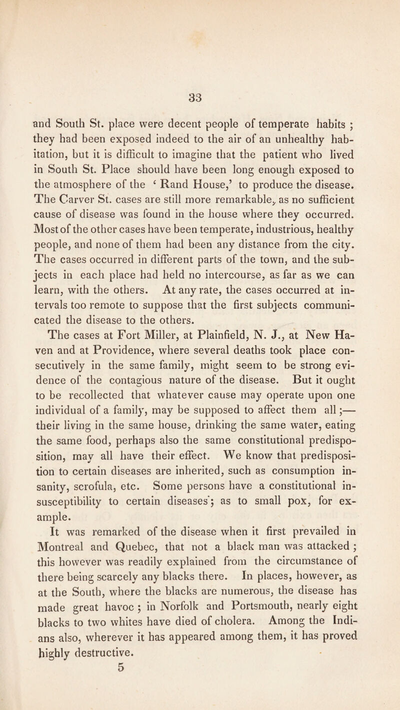 and South St. place were decent people of temperate habits ; they had been exposed indeed to the air of an unhealthy hab¬ itation, but it is difficult to imagine that the patient who lived in South St. Place should have been long enough exposed to the atmosphere of the ‘ Rand House,’ to produce the disease. The Carver St. cases are still more remarkable* as no sufficient cause of disease was found in the house where they occurred. Most of the other cases have been temperate, industrious, healthy people, and none of them had been any distance from the city. The cases occurred in different parts of the town, and the sub¬ jects in each place had held no intercourse, as far as we can learn, with the others. At any rate, the cases occurred at in¬ tervals too remote to suppose that the first subjects communi¬ cated the disease to the others. The cases at Fort Miller, at Plainfield, N. J., at New Ha¬ ven and at Providence, where several deaths took place con¬ secutively in the same family, might seem to be strong evi¬ dence of the contagious nature of the disease. But it ought to be recollected that whatever cause may operate upon one individual of a family, may be supposed to affect them all;— their living in the same house, drinking the same water, eating the same food, perhaps also the same constitutional predispo¬ sition, may all have their effect. We know that predisposi¬ tion to certain diseases are inherited, such as consumption in¬ sanity, scrofula, etc. Some persons have a constitutional in¬ susceptibility to certain diseases’; as to small pox, for ex¬ ample. It was remarked of the disease when it first prevailed in Montreal and Quebec, that not a black man was attacked ; this however was readily explained from the circumstance of there being scarcely any blacks there. In places, however, as at the South, where the blacks are numerous, the disease has made great havoc ; in Norfolk and Portsmouth, nearly eight blacks to two whites have died of cholera. Among the Indi¬ ans also, wherever it has appeared among them, it has proved highly destructive. 5