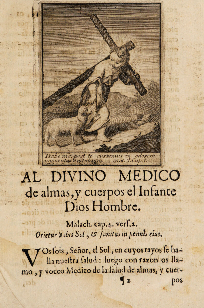 AL DIVINO MEDICO de almas,y cuerpos el Infante Dios Hombre. Malach.cap.4. vcrf.z. Orietur lo ibis Sd, O fmitas m pe mus eius, VOs fois, Señor, el Sol, en cuyos rayos fe ha¬ lla nuertra talud : luego con razón os lla¬ mo , y voceo Medico de la Talud de almas, y cuer- 5 1 pos