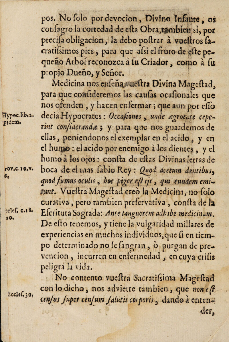 £Iyp©c.liba2. ■pide®. rov.MOoV. :cle£ C«x3« 10« \ Ecdcf.30* pos. Naíolo por devoción , Divino Infante, os contagio la cortedad de ella Obra,,también, si, por prccifa obligación, la debo poftrar á vuellros fa- cratiísimos pies, para que afsi el fruto de efte pe¬ queño Arbol reconozca á fu Criador, como á fu propio Dueño, y Señor. Medicina nos enfeñ^fr«cttra Divina Mágeílad, para que confideremos las caulas ocafionales que nos ofenden , y hacen enfermar ; que aun por elfo decía Hypocrates: Occafionts, unde gratare cepe- Tttit amfiáeranda.; y para que nos guardemos de ellas, poniéndonos el exemplar en el acidoy en el huqjo: el acido por enemigo á los dientes, y el humo a los ojos: confia de ellas Divinas letras de boca de el mas fabio Rey : Quod aietum detitibus, quod fumus eculis, heí piger di tjs, qut eundem erni- ¿:mt. Vucítra Magcílad creo la Medicina, no folo curativa, pero también prefervativa, coníla de la Eícritura Sagrada: Ante languorem adkibe medicinm. De ello tenemos, y tiene la vulgaridad millares de experiencias en muchos individuos,que fi en tiem¬ po determinado no íe fingían, o purgan de pre¬ vención , incurren en enfermedad , en cuya crifis peligra la vida. No contento vueílra Sacratísima Maeeftad O con lo dicho, nos advierte también, que non cenjus Jupet cenjum Jalutis coiporis, daudoá enten¬ der. V