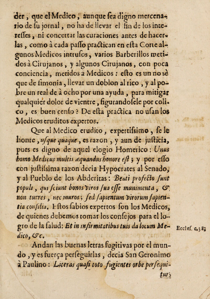 dcr , que el Medico, aunque fea digno mcrccna-j rio de fu jornal, no ha de llevar el fin de los ince- reífes, ni concertar las curaciones anees de hacer-» las, comoácada paíTo practican encita Cortealr gunos Médicos intrufos, varios Barberillos meci¬ dos a Cirujanos, y algunos Cirujanos, con poca conciencia, metidos a Médicos: cfto es un no sé que de linionia, llevar un doblon al rico , y al po¬ bre un rea! de a ocho por una ayuda , para mitigar qualquier dolor de vientre, figurándotele por coli- co, es buen cenío ? De efta pra&ica no ufan los Médicos eruditos expertos. Que al Medico erudito, expertifsimo , fe le honre ,ufque yunque, es razón , y aun de jufhcia, pues es digno de aquel elogio Homérico: Ums homo Medicus multts ¿quandmbonore efi j y por eífo con juftifsima razón decía Hypocrates al Senado, y al Pueblo de los Abderitas: Sentí profebio fmt popult, qut fciunt bonosYiros fuá ejje munimenta , ÜP, non tunes, nec muros •, fed fapientitm Vtrorum fapien- tia confilm, tilos fabios expertos fon los Médicos, de quienes debemos tomar los con fe jos para el lo¬ gro de la falud: Et in infrmitatibus tais dalotutn Me-' dicOjZFc. ' - ! Andan las buenas letras fugitivas por el mun¬ do , y esfuerza perfcguirlas, decía San Gerónimo a Paulino: Literas quafi tolo furientes orbe perfequi- tur') \ Ecclef. c»3§£