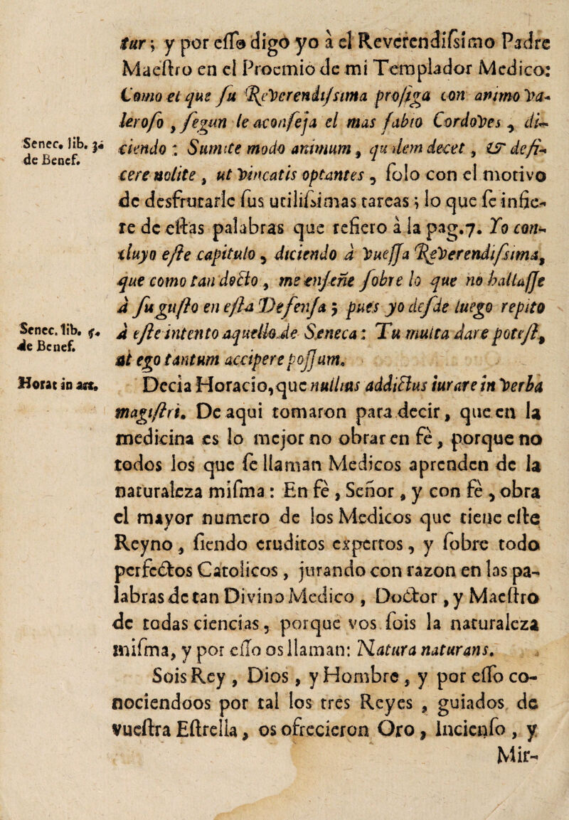 Senec* lib. de Benef* Senec.lib, «de Bcnef. Horat ¿n m9 tur; y por eíTa digo yo a cí Reverendísimo Padre Maeftro en el Proemio de mi Templador Medico: (Jamo el que fu febcrenii/sima pro/iga ton animo hu¬ lero fo ifegun le acón fe ja el mas fabio Cordobés , di¬ ciendo : Sumite modo animum, qu dan decet, íS def¬ iere nolite , ut bincatis optantes, íolo con el motivo de desfrutarle fus útilísimas tareas; lo que íc infie¬ re de eftas palabras que refiero á ia pag.7. lo con¬ cluyo efle capitulo, diciendo d buefja ddgberendifsima, que como tan docto, me enfeñe /obre lo que né batlafje a fu gufto en cjla De fenfa $ pues yo de fie luego repito a efle intento aquelbde S.eneca: Tu multa daré potcflt ai ego tantum accipere pojjam. Decía Horacio,quenuihas addiclus turareinberba magt/lrt, Deaqui tomaron para decir, que en la medicina es lo mejor no obraren fe, porque no todos ios que íc llaman Médicos aprenden de la naturaleza mifma: En fe, Señor, y con fe, obra el mayor numero de ios Médicos que tiene elle Rcyno, íiendo eruditos expertos, y fobre todo pcrfc£tos Católicos, jurando con razón en las pa¬ labras de tan Divino Medico , DoOtor ,y Macftro de todas ciencias, porque vos fois la naturaleza mifma, y por eíio os llaman: Natura naturans. Sois Rey , Dios, y Hombre, y por elfo co¬ nociéndoos por tal los tres Reyes , guiados de vueftra Eftrclla, os ofrecieron Oro, incienfo , y Mir-