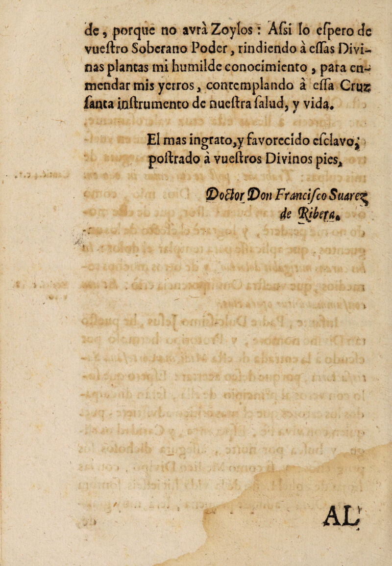 (de, porque no avra Zoyíos: Aísi ío efpero de vueítro Soberano Poder, rindiendo á ellas Divi¬ nas plantas mi humilde conocimiento , para en¬ mendar mis yerros, contemplando á eíTa Cruz Tanta inítru mentó de nuefira Talud, y vida. El mas ingrato^ favorecido cfcIavo¿ poftrado á vueftros Divinos pies, íVoBor !Don Frand/co Suare? de tRikfa* W ’* v ; . .y.  'i # A /