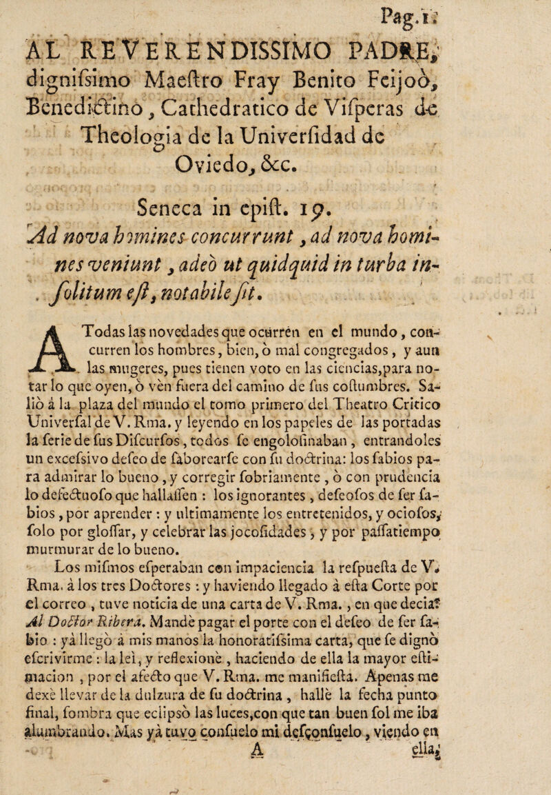 AL REVERENDISIMO PADRE, dignifsimo Maeftro Fray Benito FcijoA, Benedictino, Cathedratico de Vifperas ác Theoiogia de la Univerfidad de Oviedo, &c. - j _,. f *■ ■ - * Seneca in epift. ip. Ad nova h omines concurrunt, ad nova h o mi¬ nes veniunt, adeo ut quidquid in turba in- , foltiumejl, notahiléfit. A Todas ías novedades que ocurren en el mundo, con¬ curren los hombres, bien, o mal congregados, y aun . las mugeres, pues tienen voto en las ciencias,para no¬ tar lo que oyen, ó ven fuera del camino de fus columbres. Sa¬ lió á la plaza del mundo el tomo primero del Theatro Critico Univerfal de V. Rufa, y leyendo en los papeles de las portadas la ferie de fus Difcurfos, todos fe engololinaban , entrándoles un excefsivo defeo de faborearfe con fu doctrina: los fabios pa¬ ra admirar lo bueno, y corregir fobriamente , ó con prudencia lo defeéhiofo que hallaífen : los ignorantes , defeofos de fer fa¬ bios , por aprender : y últimamente los entretenidos, y ociofos* folo por gloffar, y celebrar las jocoíidades, y por paífatiempo murmurar de lo bueno. Los mifmos efperaban con impaciencia la refpuefta de V# Rma* á los tres Doctores: y haviendo llegado á efta Corte por el correo , tuve noticia de una carta de V. Rma., en que decía? Al Do5ior Ribera. Mandé pagar el porte con el defeo de fer fa-; bio : ya llego á mis manos la honoratifsima carta, que fe digno efcrivirme : lalei, y reflexioné , haciendo de ella la mayor eífi- tnacion , por el afeéfco que V. Rma. me manifiefta. Apenas me dexé llevar de la dulzura de fu doctrina , hallé la fecha punto final, fombra que eclipso las luces,con que tan buen fol me iba alumbrando. Mas yá tuvo confuelo mi defeonfudo, viendo en 4 A ’ ella¿ A > *— a