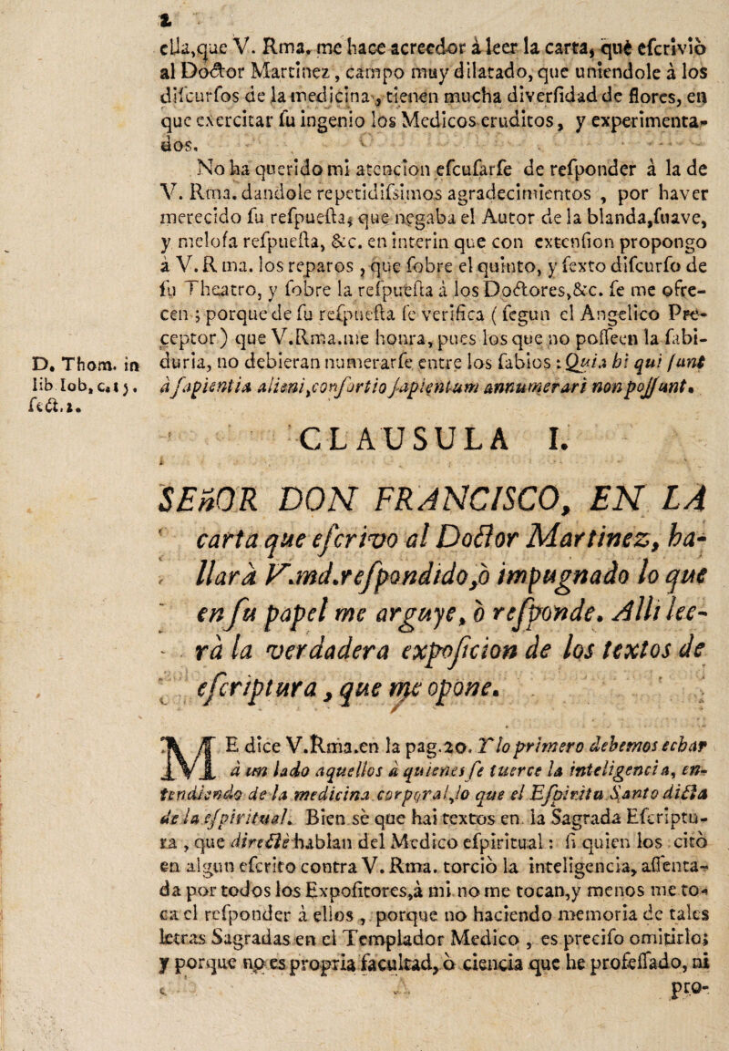 claque V. Rma, me hace acreedor i leer la carta, qué eferivio al Dodor Martínez, campo muy dilatado, que uniéndole á los difeurfos de la medicina , tienen mucha diverfidad de flores, en que ejercitar fu ingenio los Médicos eruditos, y experimenta¬ dos. No ha querido mi atención efeufarfe derefponder á la de V. Rrna. dándole repetidifsimos agradecimientos , por haver merecido fu refpueíta* que negaba el Autor de la blanda,fuave, y nieloía refptiefta, &c. en ínterin que con extenfion propongo á V. R ma. los reparos, que fobre el quinto, y fexto dlfcurfo de íu Theatro, y fobre la refpuefh á los Dadores,&c. fe me ofre¬ cen ; porque de fu refpuefta fe verifica ( fegun el Angélico Pre¬ ceptor) que V.Rma.me honra, pues los que no poífeen la fabi- D. Thom. ifi duria, no debieran numerar fe entre los fabios : Quia bi qui [uní üb lob, c*t). dfapUntia alimiyconfürtio japienlum annumerar i non pojfunt• CLAUSULA I. SEñOR DON FRANCISCO, EN LA carta que eferivo al Do flor Martínez, ha- > liara Pr.md.refpQndido>b impugnado lo que en fu papel me arguye, o rejponde, Allí ¡ee~ - rala verdadera expofeion de los textos de eferiptura, que n^e opone. ME dice V.Rma.en la pag.20. Tío primero dehemos echar d un lado aquellos d quienes fe tuerce la inteligencia, en¬ tendiendo de la medicina corporal Jo que el BfpirJtu Santo di¿ja de la efpiriíuah Bien se que hai textos en la Sagrada Efcriptu- ra , que direílé hablan del Medico efplritual: fi quien los citó en algún eferito contra V. Rma. torció la inteligencia, alienta» da por todos los Expoíitores,á mi no me tocan,y menos nie to* ca el refponder á ellos , porque no haciendo memoria de tales letras Sagradas en el Templador Medica , es precifo omitirlo* y porque np es propria facultad, ó ciencia que he profeífado, ni e. 5 v\ pro-