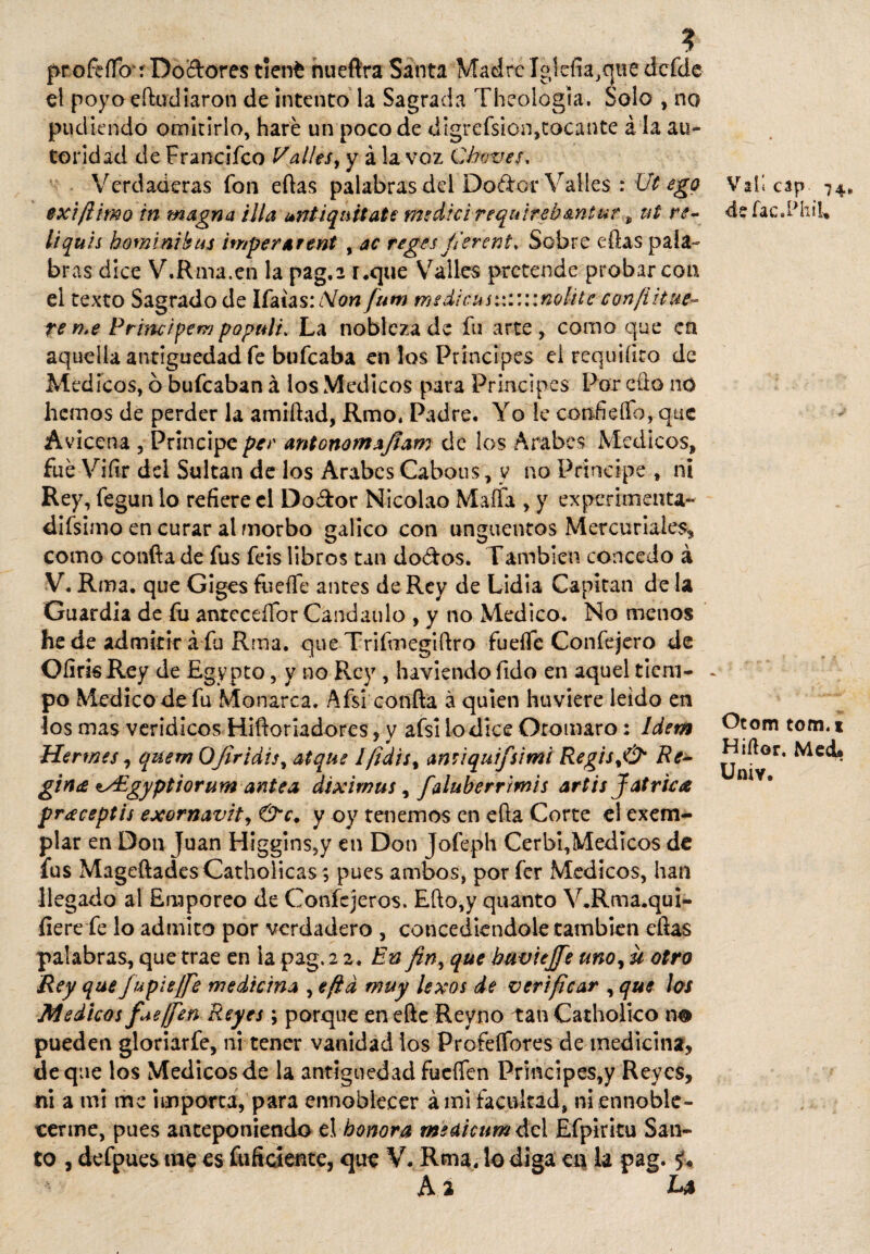 ? proferto4: Dolores tienfc nueftra Santa MadreIglcfia,quedefde el poyoertadiaron de intento la Sagrada Theologla. Solo , no pudiendo omitirlo, haré un poco de digrefsion,tocante á la au¬ toridad de Franciíco Valles, y á la voz Chaves, Verdaderas fon ellas palabras del Doétor Valles : Ut ego exifiimo in magna illa ¡*nti quítate medid requireb&ntut * ut re- liquis hominthus imperárent , ac reges fierent. Sobre ellas pala- br as dice V.Rma.en la pag.2 r.que Valles pretende probar coa el texto Sagrado de Ifaias:¿V(?« fum msdicuswv.wnoüte con/íitue- teme Prnuipem populi* La nobleza de fu arte, como que en aquella antigüedad fe bufeaba en los Príncipes el requiíiro de Médicos, ó bufeaban á los Médicos para Principes Por eüo no hemos de perder la amiflad, Rmo. Padre. Yo le confieífo, que Avicena , Principe pee antonomafiam de los Arabes Médicos, fue Vifir dei Sultán de los Arabes Cabous, y no Principe t ni Rey, fegun lo refiere el Do&or Nicolao Maífa , y experimenta- difsimo en curar al morbo gálico con ungüentos Mercuriales, como confia de fus feis libros tan do&os. También concedo á V. Rma. que Giges fuerte antes de Rey de Lidia Capitán de la Guardia de fu anteceífor Candaulo , y no Medico. No menos he de admitir á fa Rma. que Trifmegiílro fuelle Confejero de Oíiris Rey de Egypto, y no Rey , haviendo fido en aquel tiem¬ po Medico de fu Monarca. Afsi coníla á quien huviere leído en los mas verídicos Hiftoriadores, y aísi lo dice Oromaro: Idem Kermes, quem OJiridis, atque lfidu% amiquifsimi Regis%& Re- gime <ts£gyptiorum antea diximus, faluherrimis artis Jatrica pr¿eceptis exornavit, y oy tenemos en ella Corte el exem- plar en Don Juan Higgins,y en Don Jofeph Cerbi,Medicos de fus Mageílades Carbólicas; pues ambos, por fer Médicos, han llegado al Emporeo de Confejeros. Ello,y quanto V.Rma.qui- íiere fe lo admito por verdadero , concediéndole cambien eftas palabras, que trae en la pag. 2 2. En fin, que buviejfe uno¡ u otro Rey que Jupie [fie medicina , eftd muy lexos de verificar , que los Médicos fue ¡fien Reyes \ porque en efte Reyno tan Catholico no pueden gloriarfe, ni tener vanidad los Profeífores de medicina, deque los Médicos de la antigüedad fueffen Principes,y Reyes, ni a mi me importa, para ennoblecer á mi facultad, ni ennoble¬ cerme, pues anteponiendo el honora medicum dei Efpiritu San¬ to , defpues me es fuficiente, que V. Rma. lo diga m la pag. f. A a Valí cap 74. deíac.Phii, Ocom tom.t Hiílor. Med» UniY.