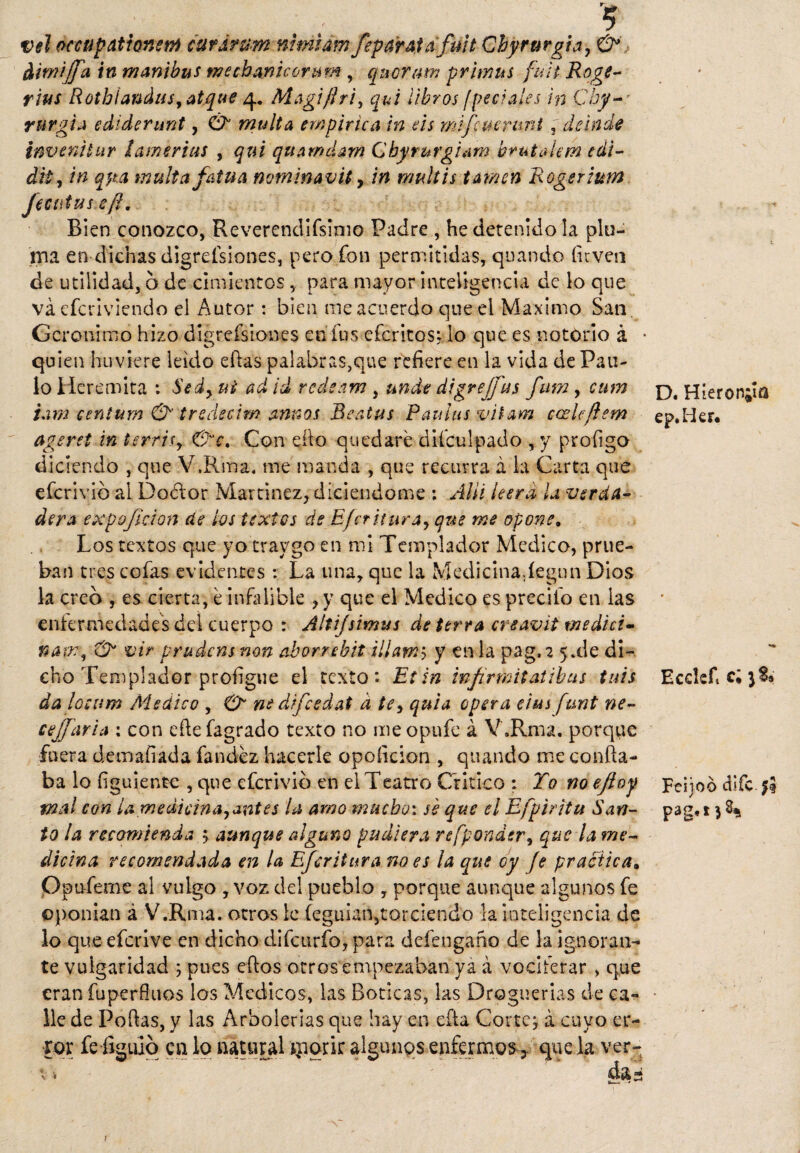 vel occtípatiomrn curdnim nimiam feparata fmt Chyrurgía, & dirnijfa in manibus mechanicorum , quorum primns fult Rogé- ribs Rothíandus, atque 4. Magiflri, qui libros ¡pedales in Chy- r urgí a ediderunt, & multa empírica in eis mifcuerimt, de inde inve ni tur lamerías , qxú quamclam Qhyrurguim brutalan edi- dil, in apa malta fatua nvminavit y in mullís tamcn Rogerium Jecutas ef?. Bien conozco, Reverendifsimo Padre , he detenido la pin¬ ina en dichas digreísiones, pero fon permitidas, quando inven de utilidad, 6 de cimientos, para mayor inteligencia de lo que váefcrlviendo el Autor: bien me acuerdo que el Máximo San, Gerónimo hizo digreísiones en fus efcritosi lo que es notorio á • quien huviere leído ellas palabras,que refiere en la vida de Pau¬ lo Heremita : Sedy ui ad id redeam , ande digrefjus fum, cum tam centum & t redecir/? annos Beatas Pan ha vilam caslcftem ageret in terrisy &‘e. Con ello quedaré diículpado , y profigo diciendo , que V.Rma. me manda , que recurra á la Carta que eferivió al Doctor Martínez, díciendome : Allí leer ¿i la verda¬ dera expojídon de los textos de Efcritura, que me opone. Los textos que yo traygo en mi Templador Medico, prue¬ ban tres cofas evidentes : La una, que la Medicinadegnn Dios la creo , es cierta, é infalible , y que el Medico es precito en las enfermedades del cuerpo : Áltifsimus de térra ereavit medid» nape, & vir prudens non aborrebit illam5 y en la pag.a 5*de di¬ cho Templador profigue el texto*. Etin infirmitatibas tais dalocum Medico , O* nedifcedat d te, quia opera das funt ne- cejfaria : con efiefagrado texto no meopufe á V.Rma. porque fuera demafiada fandéz hacerle opoíicion , quando me confia¬ ba lo figuientc , que eferivib en el Teatro Critico : Yo no efioy mal con ¿a medicina,¿míes la amo mucho: se que el Efpiritu San¬ to la recomienda '■> aunque alguno pudiera refpondsr, que la fríe- dicina recomendada en la Ef tritura no es la que cy fe practica. Opufeme al vulgo , voz del pueblo , porque aunque algunos fe ©ponían á V.Rma. otros le feguian,torciendo la inteligencia de lo que eferive en dicho difcurfo,para defengaño de la ignoran¬ te vulgaridad ; pues efios otros empezaban ya á vocitérar > que eran fuperfiuos los Médicos, las Boticas, las Droguerías de ca¬ lle de Pofias, y las Arbolerias que hay en efia Corte; á cuyo er¬ ror fe figulo en lo natural iiiorir algunos enfermos, que la ver- t > das D. Híeron;ía ep.Her. Ecdeft ci 3S» Fdjoo dife. $9 paga