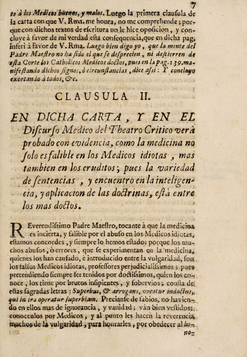 te a los Médicos buenos, y malos. Luego la primera claufula de te carta con que V. Rtnn. me honra, no me comprehende ; porT que con dichos textos de efcricura no le hice opoficion , y con¬ cluye a favor de mi verdad efta confequencia,que en dicha pagr inferí a Favor de V. Rma. Luego bien digo yo , que la mente del Padre Mae jiro no ha (ido el que fe de [precien, ni de fi ierren de HjlA Corte los Caí bolleos iMédicos doctos, pues en la pag, i nifefiando dichos Jigno-, o circunjiancias >dice afsi: T concluya exortando d todos, &e. > CLAUSULA. II. EN DICHA CARTA , T EN EL Difcurfo Medico del Theairo Critico vera probado con evidencia, como la medicina no Jolo es falible en los Médicos idiotas , mas también en los eruditos \ pues la variedad de fentencías , y encuentro en la inteligen* cia, y aplicación de las doélriñas, ejid entre los mas dallos. REverendífsimo Padre Maefíro, tocante á que la medicina es incierta, y falible por el abufo en los Médicos idiotas, «fiamos concordes ,y fiemprelo hemos eftados porque los mu¬ chos abu fos, o errores, que fe experimentan en la medicina, quienes los han caufado, é introducido entre la vulgaridad, fon los falfos Médicos idiotas, profeíTorespcrjudkiaUfsimos > pues pretendiendo fiempre fer tenidos por do&ifsimos, quien los co-¡ - noce , los tiene por brutos iníipletites, y fobervios ; confia de, eftas fagradas letras ; Superbus, & arrogam, vocalur índoÜns9l. qui in ira oper atar [uperhiam. Precíanfe de labios, no havien-, do en ellos mas de ignorancia y vanidad; van bien vellidos;, conocenlos por Médicos, y al puntales hacen la reverencia sachos de la vulgaridad > para honrarles., por obedecer a! ho-% ¡
