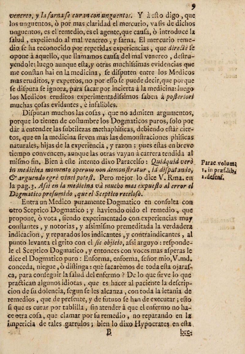 veneren, y la fama fe curan con ungüentos. Y á cíl o digo , que los ungüentos, 6 por mas claridad el mercurio, vafis de dichos ungüentos, es el remedio, es el agente,que canfa, ó introduce la falud , expeliendo al mal venereo , y farna. El ínercurio reme¬ dio, fe ha reconocido por repetidas experiencias , que dlretié fe opone á aquello, que llamamos califa del mal venereo , derru¬ yéndole: luego aunque efia,y otras muchifsimas evidencias que me confian hai en la medicina, fe difputen entre los Médicos mas eruditos, y expertos, no por elfo fe puede decir,que porque fe difputa fe ignora, para facar por incierta á la medictnatluego los Médicos eruditos experimentadifsimos faben á pojleriori muchas cofas evldsntes, e infalibles, Difputan muchos las cofas, que no admiten argumentos, porque lo tienen de coílumbre los Dogmáticos puros, folo por dar á entender lasfubtilezas methaphiíicas, debiendo eftár cier¬ tos, que en la medicina firven mas lasdemonftraciones phiíicas naturales, hijas de la experiencia, y razón 5 pues eftas en breve tiempo convencen, aunque las otras vayan á carrera tendida al mifmo fin. Bien á efie Intento dixo Paracelfo: Quidquid vero in medicina momento operum non demonftratur , id di/patando, & arguendo egré vincipote/i, Pero mejor lo dice V. Rma, eií la pag.3. Afsi en la medicina vd mucho mas expuefto al error el Dogmático prefumido , que el Sceptico recelofo. Entra un Medico puramente Dogmático en confulta coa otro Sceptico Dogmático ; y haviendo oido el remedio , que propone, b vota , fiendo experimentado con experiencias muy confiantes , y notorias, y afsimifmo premeditada la verdadera indicación, y reparados los indicantes ,y contraindicantes , al punto levanta el grito con el fie objicio, afsi arguyo : refponde- le el Sceptico Dogmático , y entonces con voces mas afperas le dice el Dogmático puro: Enforma, enforma, feñor mio,V.md. conceda, niegue ,b diftinga : que (acaremos de todaefia ojaraf- ca, para confeguir la falud del enfermo ? De lo que firve lo que practican algunos idiotas , que es hacer al paciente la deferip- don de fu dolencia, fegun fe les alcanza , con toda la letanía de remedios , que de prefente, y de futuro fe han de executar; efto (i que es curar por tablilla , fin atender á que el enfermo no ha¬ ce otra cofa, que clamar por fu remedio , no reparando en la impericia de tales gárrulos; bien lo dixo Hypocrates en efta |$ bre-s / Parac,VGÍuas$ 1# in prsef.Ub^ V