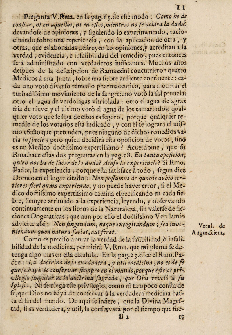 X X Pregunta V.Rma* en la pag.15.de efie modo : Como be de confié) ni en aquellos, ni en ejl os,mi entras no fe aclara la dudal dexandofe de opiniones, y íiguiendo lo experimentado, racio¬ cinando fobre una experiencia , con la aplicación de otra , y otras, que eslabonadas defiruyen las opiniones,y acreditan á la verdad , evidencia , é infalibilidad del remedio , pues entonces ferá adminifirado con verdaderos indicantes. Muchos años defpues de la defcripcion de Ramazzini concurrieron quatro Médicos á una Junta, fobre una fiebre ardiente continente : ca¬ da uno votbdiverío remedio pharmaceutico, para moderar el turbadifsimo movimiento de la fangre:uno votó la íú prunela: otro el agua de verdolagas vitnoiada : otro el agua de agraz fría de nieve: y el ultimo votó el agua de los tamarindos: quaU quier voto quefefiga deeftos esfeguro, porque qualquier re¬ medio de los votados eftá indicado , y con él fe logrará el mif- mo efeóto que pretenden, pues ninguno de dichos remedios va¬ ria infpecie 5 pero quien decidirá efta opoíicion de votos , finó es un Medico doótifsimo expertifsimo ? Acuerdóme , que fu Rma.hace ellas dos preguntas en la pag.iS. En tanta opoficionj quien nos ha de facar déla dada? Acafo la experiencia? Si Rmo. Padre, la experiencia aporque ella fatisfaceá todo , fegun dice Dorneoen el lugar citado : Nonpojfumus de quovis dubio cer- tiores fieri quam experiencia, y no puede haver error, (i el Me¬ dico do&ifsimo expertifsimo camina efpecificando en cada fie¬ bre, fietnpre arrimado á la experiencia, leyendo, y obfervando continuamente en los libros de la Naturaleza, fin valerfede fic¬ ciones Dogmáticas ; que aun por effo el doftifsimo Vendando advierte afsi: Non fingendum, ñeque excogitandum \ fed itwe~ niendum quodnatura faciat,autferat9 Como es precifo apurar la verdad de la falibilidad,ó infali¬ bilidad de la medicina, permitirá V, Rma. que mi pluma fe de¬ tenga algo masen eftaclaufula. En la pag.23.dice elRmo.Pa- dre : ■ La doéirina de la verdadera , y útil medicina , no es de fe -C> •' rt . ..J » 7■ -- / — Iglefía. Ni fe niega eíle privilegio, como ni tampoco confia de fe,que Dios no haya de confervar á la verdadera medicina haf- ta el fin del mundo. De aquí fe infiere , que la Divina Magefc tad, fi es verdadera, y útil, la confervará por el tiempo que fue- £ 2 Verul. de AugrK.fcient*