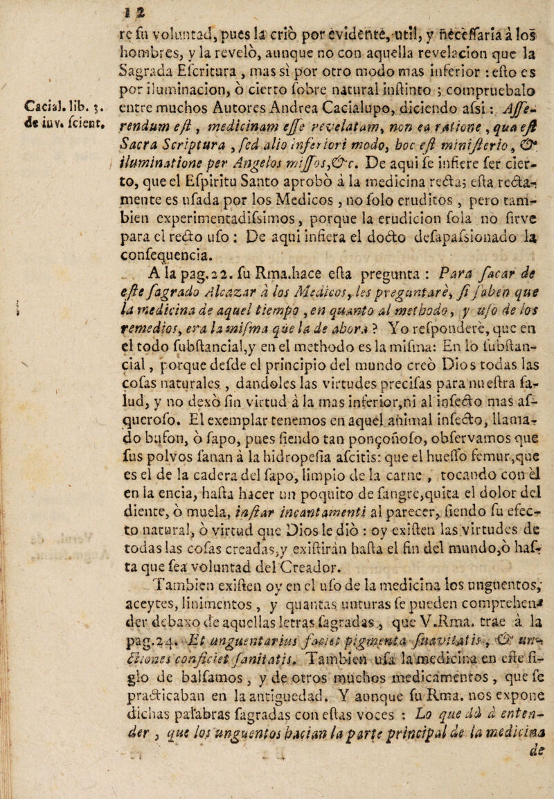 N Caciah lib. de Íüy* fe leer. X re fu voluntad, pues h crio por evidente, útil, y ñéceflTaría á los hombres, y la revelo, aunque no con aquella revelación que la Sagrada Efcritura , mas si por otro modo mas inferior : efto es por iluminación, ó cierto (obre natural inílinto ; compruébalo entre muchos Autores Andrea Cacíalupo, diciendo afsi: Ajfe- rendurn ejí , medicinam ejfe revelatam% non ea ralione , qua efi Sacra Scriptura , fed alio inferior i modo, boc efl minifierio, & iluminatione per Angelas mijfosy&c. De aquí fe infiere fer cier¬ to, que el Efpiritu Santo aprobo á la medicina reda; ella regla¬ mente es ufada por los Médicos , no folo eruditos , pero tam¬ bién experimentadifsimos, porque la erudición fola no firve para el redo ufo : De aqui infiera el doblo defapaísionado la confequencia. A la pag.22. fu Rma.hace efta pregunta : Para focar de ejie fagrado Alcázar d los Médicosrlespreguntare> Ji¡aben que la medicina de aquel tiempo %en qumto ai meíbodo, y ufo de los remediosy era h miftna que la de abora ? Yo refponderé, que en el todo fubftancial,y en el methodo es la mi fina: En lo fubftan- cial, porque defde el principio del mundo creo Dios todas las cofas naturales , dándoles las virtudes precifas para nueftra fa- lud, y no dexa fin virtud á la mas inferior,ni al i n fed o mas af- querofo. El exemplar tenemos en aquel animal infedo, llama¬ do bufón, o fapo, pues fiendo tan pon^onofo, obfervamos que fus polvos fanan á la hidropefia afeitis: que el huello fémur,que es el de la cadera del fapo, limpio de la carne , tocando con el en la encia, halla hacer un poquito de fangee,quita el dolor del diente, ó muela, ia/iar incantamenti al parecer,, fiendo fu efec¬ to natural, b virtud que Dios le dio : oy exilien las virtudes de todas las cofas creadas,y exiílirán halla el fin del mundo,b haf¬ ta que fea voluntad del Creador. También exiften oy en el ufo de la medicina los ungüentos,' aceytes, linimentos , y quantas unturas fe pueden compreheiv* der debaxo de aquellas letras (agradas , que VJRma. trae á la pag,2a. Et ungüentarlas foe'ut pigmmt.a fnavii&th^ Ei ¡ones confie set fanitatis. También ufa la medicina en elle li¬ gio de baifamos , y de otros muchos medicamentos , que fe practicaban en la antigüedad. Y aunque fu-Rma. nos expone dichas palabras fagradas con ellas voces : Lo que dd a enten¬ der , que los ungüentos Pacían la parte principal de ¡a medicina