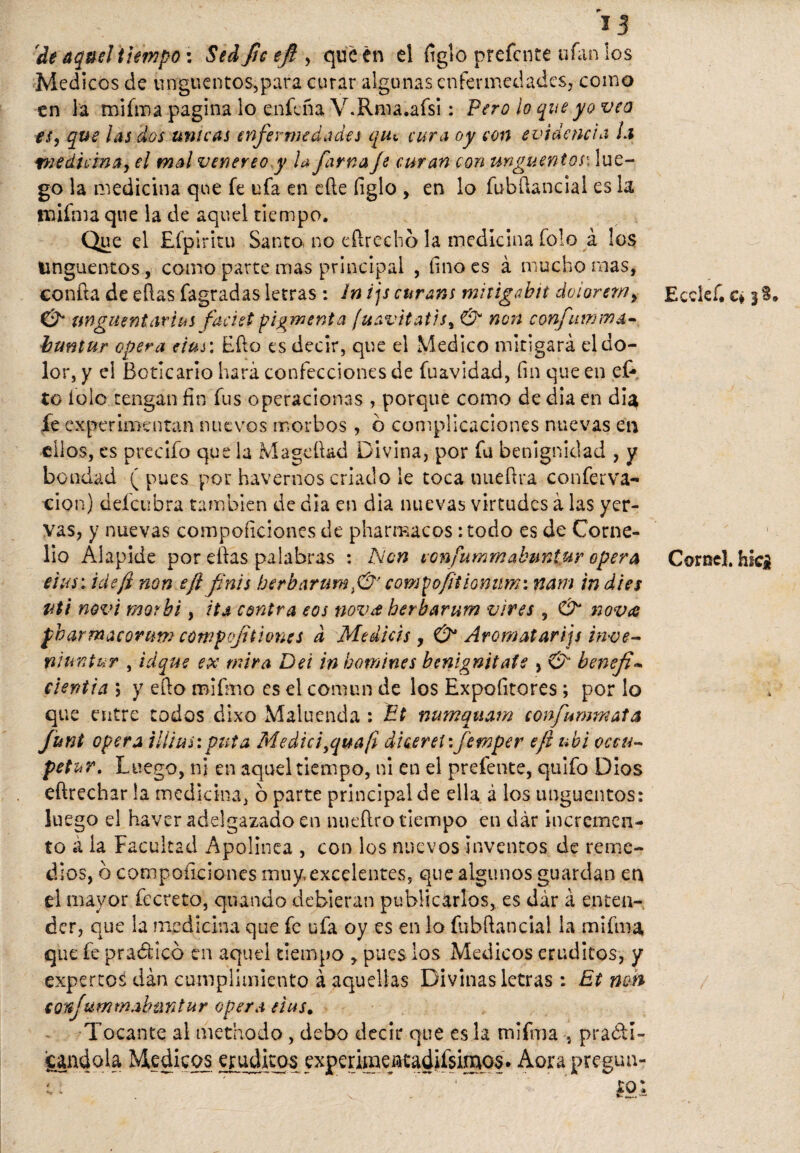 'de aquel tiempo: Sed fie efi , que en el figlo prefcnte ufan los Médicos de ungüentos,para curar algunas enfermedades, como en la tnifma pagina lo enfeña V.Rma.afsi: Pero lo que yo veo ts, que las dos únicas enfermedades qiu cura oy con evidencia Li medicina, el mal veneno y U fama Je curan con ungüentosc, lue¬ go la medicina que fe ufa en efte figlo , en lo íubüanciai es la tnifma que la de aquel tiempo. Que el Efpiritu Santo, no cftrecho la medicina folo á los ungüentos, como parte mas principal , linóes á mucho mas, confta de ellas fagradas letras : In ijs curans mitigabit dolor em, & tingue ntcirius faciet pigmento [uavitatis, & non confutan a- buntur opera eius: Efto es decir, que el Medico mitigará el do¬ lor, y el Boticario hará confecciones de fuavidad, fin que en ef* to íolo tengan fin fus operaciones , porque como de dia en dia fe experimentan nuevos morbos , o complicaciones nuevas en ellos, es predio que la Mageftad Divina, por fu benignidad , y bondad (pues por havernos criado le toca nue Ara conferva- cion) defeubra también de dia en dia nuevas virtudes á las yer- vas, y nuevas compoficiones de pharmacos :todo es de Corne¬ lia Alapide por ellas palabras : Non tonfummabuniur opera eius: ideji non eft finís berbarumcompofitiomwi nam in dies uti novi morhi, ita contra eos nova herbarum vires , & nova pharmacorum cowpcfitiones d Medicis, & Arcmatarijs inve- niuntur , idque ex mira Del in tomines benignitafs , & benefi cientia ; y ello mifrno es el común de los Expoíitores ; por lo que entre todos dixo Maiuenda : Et numquam confiummata Junt opera illius:puta Medid yquafi dieeretifemper efl ubi occu- petur. Luego, ni en aquel tiempo, ni en el prefente, quifo Dios eftrechar la medicina, o parte principal de ella á los ungüentos: luego el haver adelgazado en nueílro tiempo en dár incremen¬ to á la Facultad Apolínea , con los nuevos inventos de reme¬ dios, ó competiciones muy, excelentes, que algunos guardan en el mayor fccreto, quando debieran publicarlos, es dár á enten¬ der, que la medicina que fe ufa oy es en lo fubílancial la mifma que fe praéticó en aquel tiempo , pues los Médicos eruditos, y expertos dan cumplimiento á aquellas Divinas letras : Et non eorfummabíintur opera ñus. Tocante al methodo, debo decir que es la mifma , practi¬ cándola Médicos eruditos experimencadiísimos. Aora pregun- e: ' ÍOI Ecclef. c* jS* Cornel. hic£