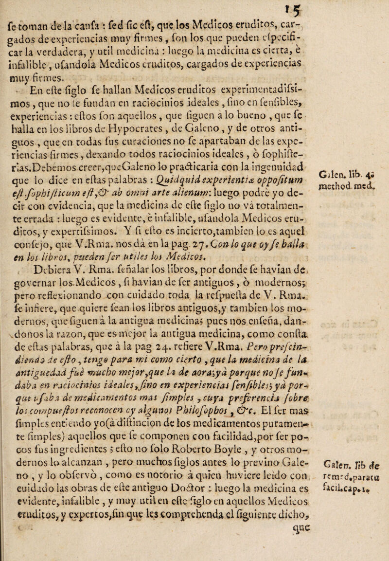 *5 fe toman cíe la caufa ; fed fie eft, que los Médicos eruditos, car¬ gados de experiencias muy firmes, fon los que pueden eípecifi- car la verdadera, y útil medicina : luego la medicina es cierta, e infalible, ufándola Médicos eruditos, cargados de experiencias muy firmes. En eñe figlo fe hallan Médicos eruditos experimentadifsi- mos, que no íe fundan en raciocinios .ideales, fino en fenfibles, experiencias: ellos fon aquellos , que liguen a lo bueno , que fe halla en los libros de Hypocrates , de Galeno, y de otros anti¬ guos , que en todas fus curaciones no fe apartaban de las expe¬ riencias firmes , dexando todos raciocinios ideales , 6 fophlíle- rla$,Debemos creer,queGaleno lo praóficaria con la ingenuidad que lo dice en ellas palabras : Quidquidexperientiás oppofitnm efl fophijíicum efty& ab ornen arte alienunn luego podré yo de¬ cir con evidencia, que la medicina de elle figlo no vá totalmen¬ te errada : luego es evidente, é infalible, ufándola Médicos eru¬ ditos, y expertísimos. Y fi ello es incierto,también lo es aquel confejo, que V.Rma. nos da en la pag. 27. Con lo que oy je balín en los libros, pueden fer útiles los Médicos, Debiera V. Rma. feñalar los libros, por donde fe havían de governar los.Médicos, fi havían de fer antiguos, ó modernos; peto reflexionando con cuidado toda la refpueíla de V. Rma* fe infiere, que quiere lean los libros antiguos,y también los mo¬ dernos, que liguen á la antigua medicina? pues nos enfena, dán¬ donos la razón, que es mejor la antigua medicina, como confia de ellas palabras, que á la pag 24. refiere V.Rma. Peroprejelu¬ diendo de efto ? tengo para mi como cierto , que la medicina de ¡a antigüedad fue mucho mejor ¡que la de aora,yd porque no Je fun¬ daba en raciocinios ideales ¡fino en experiencias fenfiblesyya por* que ufaba de medicamentos mas /imples , cuya preferencia /obre ¡os compueftos reconocen cy algunos Philofophos , &c* El fer mas limpies entiendo yo(á diftincion de los medicamentos puramen¬ te (imples) aquellos que fe componen con facilidad,por fer po¬ cos fus ingredientes ? ello no folo Roberto Boyle , y otros mo¬ dernos k> alcanzan , pero muchos ligios antes lo previno Gale¬ no , y lo obfervb , como es notorio á quien huviere leído con cuidado las obras de elle antiguo Doélor luego la medicina es evidente, infalible , y muy útil en eñe figlo en aquellos Médicos eruditos, y exper tos,fin que les comptehenda el íiguiente dicho,, 1 *  «pe Gden. ítb. 4® jxKchodmed,, Gafen. Jih efe rensf d#paraaj¡