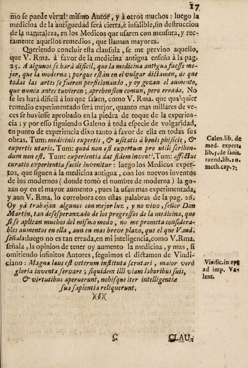 *7 mo fe puede veral mifnio Auto?, y a otros muchos: luego las medicina de la antigüedad ferá cierta,é infalible,fin deftruccioti de la naturaleza, en los Médicos que ufaren con tqenfura,y rec¬ tamente aquellos remedios, que llaman mayores. Queriendo concluir efta claufula , fe me previno aquello, que V. Rma. á favor de la medicina antigua enfeña á la pag. 2 $. A algunos fe hará difícil, que la medicina antigua fuejfe me¬ jor, que la moderna ; porque eftdn en el vulgar diflamen, de que todas las artes fe fueron perficionando ,y oy gozan el aumento, que nunca antes tuvieron; aprehensión común, pero errada. No fe les hará difícil á los que faben, como V. Rma. que qu^quíec remedio experimentado ferá mejor, quanto mas millares de ve-¡ ces fe huvieífe aprobado en la piedra de toque de la experien¬ cia ; y por eífo figuiendo Galeno á toda efpecie de vulgaridad, tn punto de experiencia dixo tanto á favor de ella en todas fus obras. Tum: medicinis expertis , & ujitatis d bonis phijkis , C9 expertis utaris. Tum: quod non eft expeHum pro utili fcriben- dumnon eft• Tum: experiencia dat fidem invente.Tum: affi flus curado experientia facile invenitur: luego los Médicos exper¬ tos, que liguen á la medicina antigua , con los nuevos inventos de los modernos ( donde tomó el nombre de moderna) la go¬ zan oy en el mayor aumento , pues la ufan mas experimentada, y aun V. Rma. lo corrobora con eflas palabras de la pag. 2 6» Qy ya trabajan algunos con mejor luz , y no vivo ,feñor Don Martin, tan defefperanzado de los progrejfos de la medicina, que Ji fe aplican muchos del mif 0*0 modo , no me prometa confídera¬ bies aumentos en ella , aun en mas breve plazo, que el que V.mdc feñalaxluego no es can errada,en mi inteligencia,como V.Rma. feñala , k opinión de tener oy aumento la medicina , y mas, (I omitiendo infinitos Autores, feguimos el diétamen de Vindi- ciano : Magna lauseft veterum inftituta fírutari, maior vero gloria inventa fervare ; fíquidem illi viam hhoribusfuis, O* virtutibus aperuerunt, nobifqus iter intelligentia fuá fipientia reliquerunt. Calen.lib. de tned. experti lib.f.de fanie. tuend.íib.to« taeth.cap.7» Vindican epi ad imp. Va-? lene.