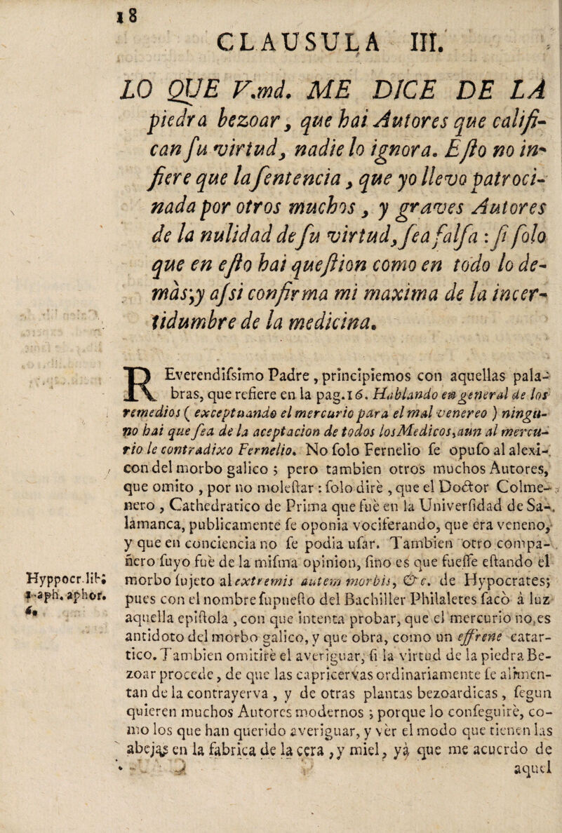 Hyppocr.lií*; l-aph. aphor* á. 18 CLAUSULA IIL ZO QUE V.md. ME DICE DE LA piedra bezoar , que hai Autores que califi¬ can fu virtud, nadie lo ignora. E¡lo no in- /¡ere que la fentencía, que yo llevo patroci¬ nada por otros muchos, y graves Autores de la nulidad defu virtud, fea faifa : Ji folo que en ejio hai queftion como en todo lo de¬ más1,y a/si confirma mi maxiwa de la in cer¬ tidumbre de la medicina. REverendifsimo Padre, principiemos con aquellas pala¬ bras, que refiere en la pag.l<5, Hablando en g eneral de los remedios ( exceptuando el mercurio para el mal venereo ) ningu¬ no hai que fea de la aceptación de todos losMedicos>aun al mercu¬ rio le contradixo Fernelio* No folo Fernelio fe opufo al alexi- con del morbo gálico > pero también otros muchos Autores, que omito , por no moleftar : folo dire , que el Dodtor Colme¬ nero , Cathedratico de Prima que fue en la Univerfidad de Sa-, lamanca, publicamente fe oponía vociferando, que era veneno, y que en conciencia no fe podía ufar. También otro compa¬ ñero fuyo fue de la mifina opinión, fino es que fuelle citando el morbo íujeto al extremis éutem morbisy &c. de Hypocrates; pues con el nombre fupnefio del Bachiller Philaletes facb á luz aquella epiftola ,con que intenta probar, que el mercurio no.es antidoto del morbo gálico, y que obra, como un ejfrene catar- tico. También omitiré el averiguar, fi la virtud de la piedra Be¬ zoar procede, de que las capricervas ordinariamente fe alimen¬ tan de la contrayerva , y de otras plantas bezoardicas, fegun quieren muchos Autores modernos ; porque lo confeguiré, co¬ mo los que han querido averiguar, y ver el modo que tienen las abej^ en la fabrica de la cera ,y miel, ya que me acuerdo de * -' Q • fi aquel