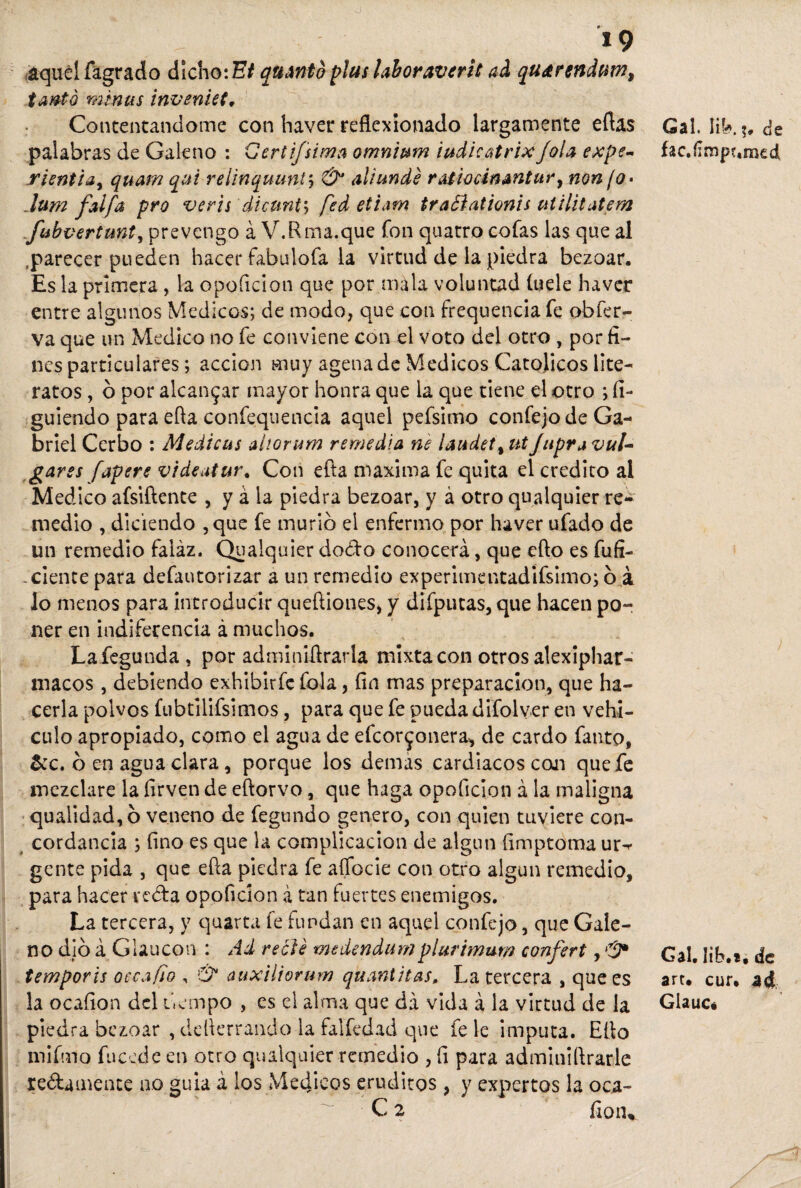 o 19 aquél flagrado dicho: Bi quantb plus laboraverit ad qu^rendum, tanto minas inventes. Contentándome con haver reflexionado largamente eftas palabras de Galeno : Certifsima omn'mm iudieatrixJola expe- rientia, quam qiú reiinquunty & aliunde rAtioán&ntury non ¡o* .lum faifa pro veris dicunt5 fed etiam traóíationis utilitatem fibvertunt, prevengo á V.R ma.que fon quatro cofas las que al .parecer pueden hacer fabulofa la virtud de la piedra bezoar. Es la primera, la opoficion que por mala voluntad («ele haver entre algunos Médicos; de modo, que con frequencia fe obfer- va que un Medico no fe conviene con el voto del otro , por fi¬ nes particulares; acción muy agenade Médicos Católicos lite¬ ratos , ó por alcanzar mayor honra que la que tiene el otro ; fi- guiendo para efla confequencia aquel pefsimo confejode Ga¬ briel Cerbo : Medicas ahorum remedia ne laudet% ut Japra vul¬ gares [apere videatur. Con efla maxima fe quita el crédito al Medico afsiftente , y á la piedra bezoar, y á otro qualquier re*^ medio , diciendo ,que fe murió el enfermo por haver ufado de un remedio faiáz, Qualquier dodo conocerá, que efto es fufi- . cíente para defautorizar a un remedio experimentadiflsimo; ó á lo menos para introducir queftiones, y difputas, que hacen po¬ ner en indiferencia á muchos. Lafegunda , por adminifirarla mixta con otros alexiphar- niacos, debiendo exhibir fe fola, fin mas preparación, que ha¬ cerla polvos fubtilifsimos, para que fe pueda difolver en vehí¬ culo apropiado, como el agua de efcor^onera-, de cardo flanto, &c. ó en agua clara, porque los demas cardiacos coji que fe mezclare la firven de eftorvo, que haga opoficion á la maligna qualidad, ó veneno de fegundo genero, con quien tuviere con¬ cordancia ; fino es que la complicación de algún fimptoma ur^ gente pida , que efla piedra fe aífocíe con otro algún remedio, para hacer veda opoficion á tan fuertes enemigos. La tercera, y quarta fe fundan en aquel confejo, que Gale¬ no dio á Glaucon : Ad recle medendumplurimurr» conferí , tempor'u o cea fio , & auxiliorum quantitas, La tercera , que es la ocafion del tiempo , es el alma que da vida á la virtud de la piedra bezoar , deflerrando la falfedad que fe le imputa. Efio mifmo fu cede en otro qualquier remedio , fi para adminiflrarle redámente ao guia á los Médicos eruditos, y expertos la oca- C 2 fioiv Gal. íiV*. 5. de fac.íimpumed Gal. lib.*, de arr. cur. a4 Glauc.
