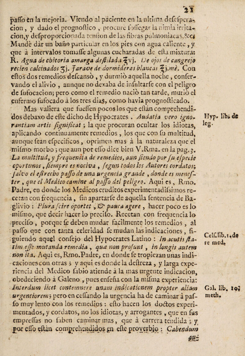 pafío en la mejoría. Vrendo a! paciente en la ultima defeípcra^ cíon , y dado el prognoftico , procure fo (legar la nimia irrita— clon,y defproporcíonada tendón de las fibras pulmoniacas,&ci Mande dar un baño particular en los pies con agua caliente , y que á intervalos toma fíe algunas cucharadas de cfta mixtura: R. Agua de chicoria amarga de fijad a ^vj. üe ojos de cangrejo recién calcinados Jj. Jar ave de dormideras blancas Con eftos dos remedios defeansó , y durmió aquella noche , coníer- vando el alivio , aunque no dexaba de infnltarfe con el peligro de fufocacion; pero como el remedio nació tan tarde, murió el enfermo fufocado á los tres diaj* como havia prognofticado* Mas valiera que íueífen pocos los que efíán comprehendí- dosdebaxo de eñe dicho de Hypoerates . Audatia vero igno- rantiam artis fignificat ; la que procuran ocultar los idiotas, aplicando continuamente remedios, los que con fit multitud, aunque fean efpecificos, oprimen mas á la naturaleza que el miímo morbo ; que aun por efíb dice bien V»Rma. en la pag.^# La multitud^y frequeniia de remedios, aun fiendo por Ju elpede oportunos, fiempre es nociva , fegim todos los Autores cordatos; Jalvo el efirecbo pajfo de una urgencia grande , donde es menef- ter , que el Medico camine alpajjb del peligro. Aquí es , Riño* Padre* en donde los Medicoserudítos experimentadísimos re¬ cetan con frequencia * fin apartarfe de aquella fentencia de Ba- glivio : Plurajcire oportet, & pauca agere , hacer poco es lo mifmo, que decir hacer lo precifo. Recetan con frequencia lo predio, porque fe deben mudar fácilmente los remedios , al paíTb que con tanta celeridad fe mudan las indicaciones , íl- guiendo aquel confe jo del Hypocrates Latino : In acutis fia» tim ejje mui anda remedia , qu¿e non pro!uní , in longis autem non ita. Aquí es, Rmo.Padre, en donde fe tropiezan unas indi¬ caciones con otras> y aqui es donde la deftreza , y larga expe¬ riencia del Medico Libio atiende á la mas urgente indicación, obedeciendo á Galeno , pues entena con la niifma experiencia: Interdum licet contemnere uñara indicaticnem propter aliam urgenitorem ? pero en ceñando la urgencia ha de caminar á paf- fo muy lento con los remedios : efto hacen los d odios experi¬ mentados, y cordatos, no los idiotas, y arrogantes , que en fus empreñas no faben caminar mas, que á carrera tendida i y por eííb eftáo cqmprehenqidos gi eñe proverbio: Caben dum Myp* lih» ¿s leg. Celf.fib.üd« s ' re raed» Gal, lib, lo« meth.
