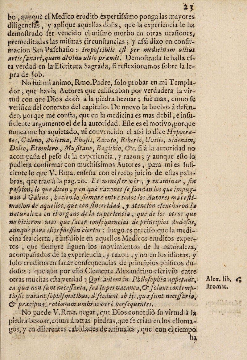 $ 23 bo , aunque el Medico erudito éxpertifsimo póngalas mayores diligencias , y aplique aquellas doíis, que la experiencia le ha demofirado fer vencido el mifmo morbo en otras ocaíiones^ premeditadas las mifmas circunfiandas; y afsidixo en confir¬ mación San Pafchaíio : Impofsimle eft per meáieinam ulliut artisfanariyquem divina ultio pr<emit. Demofirada fe halla ef- ta verdad en larEfcritura Sagrada, fi reflexionamos fobre la le¬ pra de Job. No fue mi animo, Rmo.Padre, folo probar en mi Templa¬ dor , que havia Autores que calificaban por verdadera la vir¬ tud con que Dios dotó á la piedra bezoar ; fue mas, como fe verifica del contexto del capitulo. De nuevo la buelvo á defen¬ der; porque me confia, que en la medicina es mas débil, é infu- ficiente argumento el déla autoridad. Efie es el motivo,porque nunca me ha aquietado, ni convencido el afsi lo dice Hypocra- tes, Galeno, Avicena, Rbajts, Zacuto, Riberlo, Uvilis, Sidenam, Doleo, Etmulero , Mujitam, Raglibio, &c. íi á la autoridad no acompaña el pefo de la experiencia , y razón ; y aunque efio lo pudiera confirmar con muchifsimos Autores , para mi es fufi- eiente lo que V. Rma, enfeña con el redo juicio de efias pala¬ bras, que trae á la pag.20. Es menefler ver , y examinar v fin fafsion, lo que dicen, y en que razones Je fundan los que impaga nan d Galeno , haciendo Jiempre entre todos los Autores mase ¡li¬ mación de aquellos, que con finesridad ,y atención sfcucharon la naturaleza en el organo déla experiencia , que de los otros que no hicieron mas que facar xonfequencías de principios dudafos, aunque para ellos fue¡fen ciertos: luego es precifo que la medi¬ cina fea cierta, é infalible en aquellos Médicos eruditos exper¬ tos , que fiempre liguen los movimientos de la naturaleza, acompañados de la experiencia , y razón , y no en los idiotas, y folo eruditos en facar confequencias de principios phificos du¬ dólos 5 que aun por elfo Clemente Alexandriuo eferívió entre otras muchas efia verdad :• Qut antem in Pbilufophia oppetmt, ea qu<e non funt neceffaria, jed fu perúacanea fotum cantemp- tiofis v a can tío ph rfm atibas, dfeedunt ab ijs,qu<sefunt neceffaria, 0 precipua, ratimam timbras vere perfequentes. No puede V.Rma. negar, que Dios concedió fu virtud á la piedra bezoar,como á otras piedras,que fe crian en los eftoma- gos, y en diferentes cabid&des de animales, que con el tiempo. Alex. lib, ftrooaac.