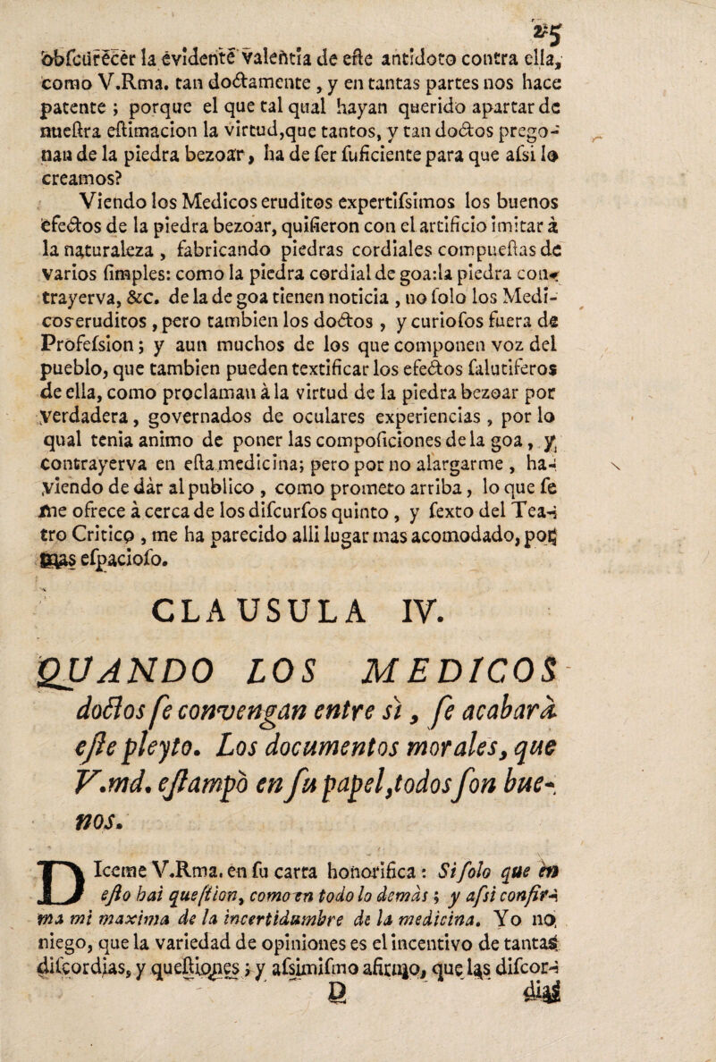 bbfcurécér la evidente valentía de eñe antídoto contra ella, como V.Rma. tan do&amente , y en tantas partes nos hace patente ; porque el que tal qtial hayan querido apartar de nueftra eílimacion la virtud,que tantos, y tan do&os prego¬ nan de la piedra bezoar, ha de fer fuficiente para que afsi lo creamos? Viendo los Médicos eruditos expertifsimos los buenos ¡efeoos de la piedra bezoar, quifieron con el artificio imitar á la naturaleza , fabricando piedras cordiales compuefías de varios fimples: como la piedra cordial de goa:U piedra con«r trayerva, &c. de la de goa tienen noticia , no tolo los Medí- cos-eruditos , pero también los do&os , y curiofos fuera de Prófefsion; y aun muchos de los que componen voz del pueblo, que también pueden textificar los efe&os falutiferos de ella, como proclaman ala virtud de la piedra bezoar por Verdadera, governados de oculares experiencias , por lo qual tenia animo de poner las compoficionesdela goa, y; contrayerva en eílamedicina; pero por no alargarme , ha-. Viendo de dar al publico , como prometo arriba, lo que fe itie ofrece á cerca de los difeurfos quinto , y fexto del Tea-i tro Critico , me ha parecido alli lugar mas acomodado, posj ftas efpaciofo. CLAUSULA IV. » , \ QUANDO LOS MEDICOS doélos fe convengan entre sí, fe acabara, ejie pleyto. Los documentos morales, que V.md. ejlampo en fu papel,todosfon bue¬ nos* D Iceme VJlma.énfu carra honorífica: Si fofo que en efto bai que(íion, como en todo lo demás; y afsi confita \ma mi maxima de la incertidnmbre de la medicina» Yo no> niego, que la variedad de opiniones es el incentivo de tantas diícordias, y queftiqnes;,y afsimifmo afitn|o, que l$s difcor-5 ' 8 '