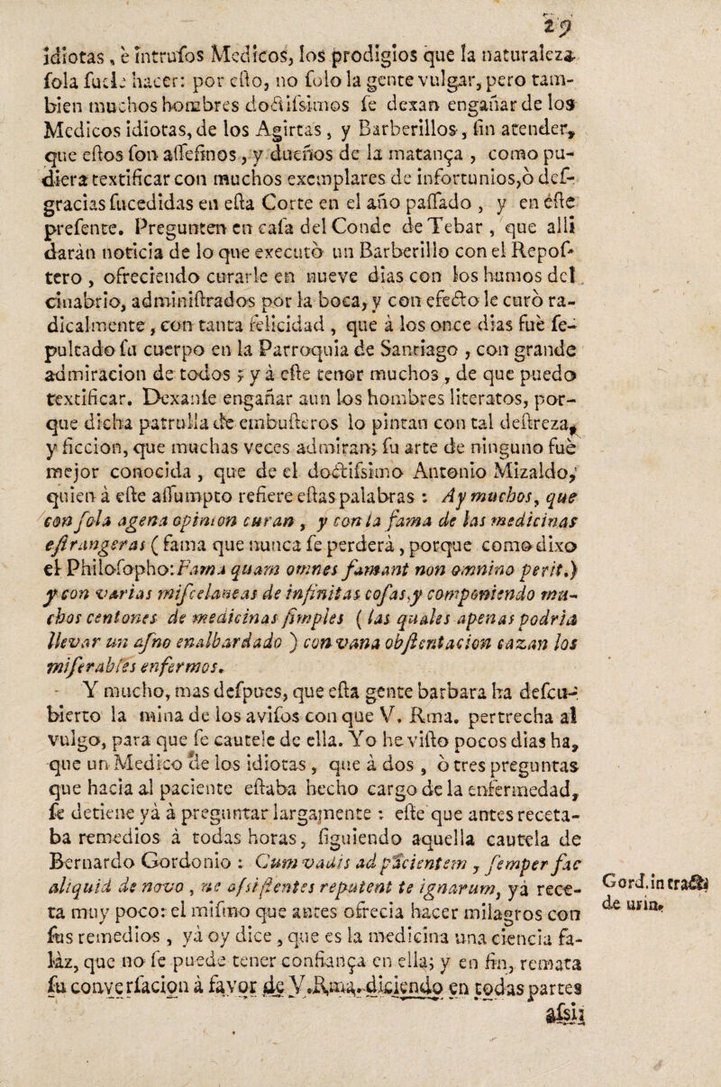 i 5? idiotas, e íntruíos Médicos, los prodigios que la naturaleza- fola fude hacer: por cfto, no folo la gente vulgar, pero tam¬ bién muchos hombres dofíifsimos fe dexan engañar de los Médicos idiotas, de los Agirías, y Barberillos-, fin atender, que eftos fon aflefinos, y dueños de la matanza , como pu¬ diera testificar con muchos excmplares de infortunios,6 def- gracias fucedidas en efta Corte en el año paífado , y en éfte prefente. Pregunten en cafa del Conde deTebar, que allí darán noticia de lo que execato un Barberillo con el RepoR tero , ofreciendo curarle en nueve dias con los humos del cinabrio, adminiftrados por la boca, y con efedto le curo ra¬ dicalmente , con tanta felicidad , que á los once dias fue fe- pultado fu cuerpo en la Parroquia de Santiago , con grande admiración de todos f y á efte tenor muchos , de que puedo testificar. Dexaníe engañar aun los hombres literatos, por¬ que dicha patrulla de embufteros lo pintan con tal deftreza* y ficción, que muchas veces admiran, fu arte de ninguno fue mejor conocida , que de el doóYifsimo Antonio Mizaldo,’ quien á efte affutnpto refiere eftas palabras : Ay muchos, que con Jola age na opimon curan , y con i a fama de las medicinas eflr¿mgsras ( fama que nunca fe perderá, porque comodixo el Phiioíopho: Fama quarn omnes fimant non omnino perita) y con varias mifc cianeas de infinitas cofas y componiendo mu¬ chos centones de medicinas /imples (las quedes apenas podría ¡levar un afno enalbardado ) con vana obfient ación cazan los miferabíes enfermos, Y mucho, mas defpues, que efta gente barbara lia defcti- bierto la mina de ios avifos con que V. Roía, pertrecha al vulgo, para que fe cautele de ella. Yo he vifto pocos días ha, que un Medico Se los idiotas , que á dos , o tres preguntas que hacia al paciente eftaba hecho cargo de la enfermedad, fe detiene yá á preguntar largamente : efte que antes receta¬ ba remedios á todas horas, irguiendo aquella cautela de Bernardo Gordonio : Cum vadis adpacientan 7 femper fac al i quid de novo , ne afsi (lentes repuient te ignarum, ya rece¬ ta muy poco: ei mifmo que antes ofrecia hacer milagros con fus remedios , yá oy dice , que es la medicina una ciencia fa¬ laz, que no fe puede tener confianza en ella; y en fin, remata fuco ave rfaclon á favor ¿te y.R.a^^dkiendo en todas partes &ÍÚI Gord.incraáii de una»