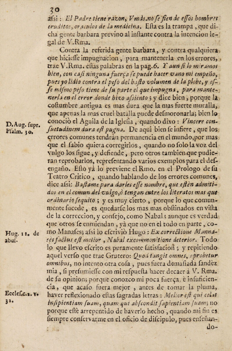D«Aug. fiipr, Pfaim, jo* Hug. 1de abuf. EccIeCc.i. v» 3** ais i : El Padre tiene razón, Vmds.no fe fien de efios hombres erudito!¿ oráculos de la medicina. Ella es la trampa , que di¬ cha gente barbara previno ai inflante contra la intención le-; gal d e V.Rma* Contra la referida gente barbara, y contra qualquiera que hicieífe impugnación, para mantenerla en los errores, - trae V.Rnia. ellas palabras en la pag.ó, T aun fi ¡o miramos bien, con caji ningunafuere a fe puede hacer vano mi empeño, pues yo lidio contra el pejo del bajío volumen de la plebe, y ef* fe mi ¡inopejo tiene de fu parte el que impugna, para rnante- neria en el error donde hizo afsiento $ y dice bien , porque la coílumbre antigua es mas dura que la mas fuerte muralla, que apenas la mas cruel batalla puede defmoronaria; bien lo conoció el Aguila de la Igleba , quando dixo : Vincere eon~ fuetudinem dura ejl pugna. De aquí bien fe infiere , que los errores comunes tendrán permanencia en el mundo,por mas que el fabio quiera corregirlos, quando no folo la voz del vulgo los ligue, y defiende, pero otros tambiemque pudie¬ ran reprobarlos, reprefentando varios exempíos para el def- engaño. Efto yá lo previene el Rmo, en el Prologo de fu Teatro Critico , quando hablando de los errores comunes, dice afsi: Baflame para darles efe nombre, que efien admiti¬ dos en el común del vu lgo,ó tengan entre los literatos mas que ordinario fequitp ; y es muy cierto , porque lo que comun¬ mente fucede , es quedarle los mas mas obftinados en viña de la corrección, y confejo, como Nabal $ aunque es verdad «que otros fe enmiendan , yá que no en el todo en parte co¬ mo Manafcs; afsi io eferivió Hugo : Ex correElione Marina¬ ses fatius ejl melior , Nabal excommonitione deterior, Todo lo que llevo eferito es puramente fatisfadon ; y repitiendo aquel verfo que trae Crucero? Quod fangit vmnts, oprobetur ómnibus, no intento otra cofa , pues fuera dcmaíuda íandéz mia , íi prefumieffe con mi refpueíla hacer decaer á V* Rma. de fu opinión, porque conozco mi poca fuerza, é infnfiden- cia, que aeafo fuera mejor antes de tomar la pluma, haver reflexionado ellas fagradas letras: Melior-eft qui ceUt infipientiam fuam, quam qui abfcondit fapientiam ¡uaw', no porque eñe arrepentido de haverlo hecho , quando mi fin es fiempre confervarme en el oficio de dife ¡pulo, pues cníeñajv