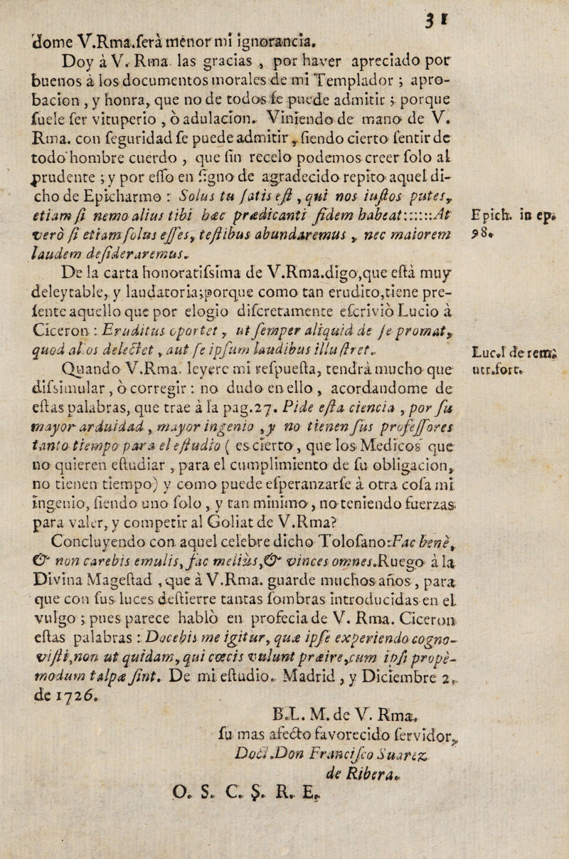 3* dome V.Rma.ferá menor mi ignorancia. Doy á V. Rma las gracias , por haver apreciado por buenos á los documentos morales de mi Templador; apro¬ bación j y honra,, que no de todos Je puede admitir >■ porque fuele fer vituperio , 6 adulación. Viniendo de mano de V. Rma. con feguridad fe puede admitir r íiendo cierto fentlrdc todo hombre cuerdo , que fin recelo podemos creerTolo ai prudente ; y por effb en fignode agradecido repito aquel di¬ cho de Epkharmo r Sofas tu jatisejj , qui nos iufios putesy etlam ¡i nema alius tibí h<ec pradicanti fídem habsat:::: v.At vero fi ettamfofas ejfesy teftibus abundar emus * nec matarem laudem defideraremus» De la carta honoratrifsima de V.Rma.digo,que eftá mu/ deleytabíe, y 1 a u dato r la;,porque como tan erudito,tiene pre- íente aquello que por elogio difcretamenre efcrivió Lucio á Cicerón Eruditas: oportet y ut femper al (quid de je promat? qfáod alias dele tí et, aut'.fe ipfum laúd i bus illuftret» Quando V.Rma. leyere mi refpuefia, tendrá mucho que áifs imular, b corregir: no dudo en ello , acordándome de ellas palabras, que trae á la pag.27. Pide efta ciencia , por fu mayor arduidad , mayor ingenio ,y no tunen fus profejforei tanto tiempo para el e/ludio ( es cierto , que los Médicos' que no quieren efiudiar , para el cumplimiento de fu obligación, no tienen tiempo) y como puede efperanzaríe á otra cofa mi ingenio, íiendo uno folo , y tan mínimo, no teniendo fuerzas para valer, y competir al Goliat cíe V.Rma? Concluyendo con aquel celebre dicho TolofanoiTbr faene* & non carebis emulis\ fac meliiisy&* vinces omnesdkuego á la Divina Magefiad ,que á V.Rma. guarde muchos años, para que con fus luces deftierre tantas fombras introducidas en ei vulgo ; pues parece habió en profeciade V. Rma. Cicerón eílas palabras Docefais me igitur, qujs ipfe expeliendo cogno- vijljnon ut quídam, qui coséis vuhmt pr<£ireycum ipfi prope- modum talpes Jínt. De mieftüdio, Madrid , y Diciembre 2». de 1726. BX.M. de V.Rma, fu mas afe&o favorecido férvidos, DotiJdon Francifco Suartz de Ribera* O. S. Ce Je R« E* E piche in ep» $8» LucJ dereíTs lurdoru r- •$>