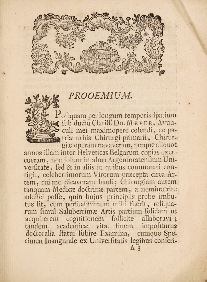 PROOEMIUM. Poftquam per longum temporis fpatium fub du&uClariff Dn.Mever, Avun¬ culi mei maximopere colendi, ac pa¬ tris urbis Chirurgi primarii, Chirur¬ gis operam navaveram, perque aliquot annos illam inter Helveticas Belgarum copias exer¬ cueram , non folum in alma Argentoratennum Uni- verfitate, fed & in aliis in quibus commorari con¬ tigit, celeberrimorum Virorum praecepta circa Ar¬ tem, cui me dicaveram haufi; Chirurgiam autem tanquam Medies dodrins partem , a nemine rite addifei pofie, quin hujus principiis probe imbu¬ tus lit, cum perfuafiifimum mihi fuerit, reliqua¬ rum fimul Saluberrims Artis partium folidam ut acquirerem cognitionem follicite allaboravi ; tandem academics vits finem impofiturus dodoralia flatui fubire Examina, cumque Spe¬ cimen Inaugurale ex Univerfitatis legibus confcri- A 3 <