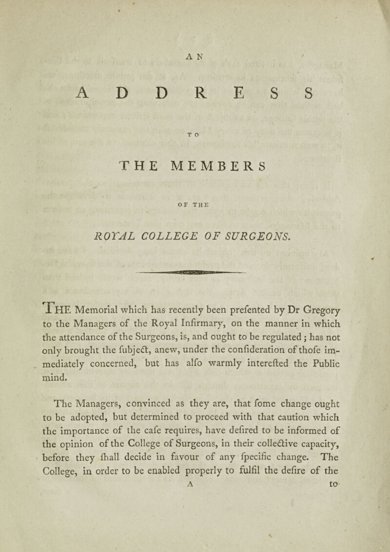 « A N T O THE MEMBERS OF THE ROYAL COLLEGE OF SURGEONS. THE Memorial which has recently been prefented by Dr Gregory to the Managers of the Royal Infirmary, on the manner in which the attendance of the Surgeons, is, and ought to be regulated ; has not only brought the fubjedt, anew, under the confideration of thofe im¬ mediately concerned, but has alfo warmly interefted the Public mind. The Managers, convinced as they are, that fome change ought to be adopted, but determined to proceed with that caution which the importance of the cafe requires, have defired to be informed of the opinion of the College of Surgeons, in their colledHve capacity, before they fhall decide in favour of any fpecific change. The College, in order to be enabled properly to fulfil the defire of the A to