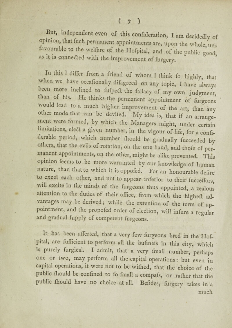 But, independent even of this confideration, I am decidedly of opinion, that fuch permanent appointments are, upon the whole un¬ favourable to the welfare of the Hofpital, and of the public e’ood as it is conneded with the improvement of furgery. ° ’ In tins I differ from a friend of whom I think fo highly, that when we have occafionally difagreed on any topic, I have always been more inclined to fulped the fallacy of my own judgment, than of his. He thinks the permanent appointment of furgeons would lead to a much higher improvement of the art, than any other mode that can be devifed. My idea is, that if an arrange¬ ment were formed, by which the Managers might, under certain limitations, eled a given number, in the vigour of life, for a confi- derable period, which number fhould be gradually fucceeded by others, that the evils of rotation, on the one hand, and thofe of per- manent appointments, on the other, might be alike prevented. This opinion ieems to be more warranted by our knowledge of human nature, than that to which it is oppofed. For an honourable defire to excel each other, and not to appear inferior to their fucceffors, will excite in the minds of the furgeons thus appointed, a zealous attention to the duties of their office, from which the higheft ad¬ vantages may be derived; while the extenfion of the term of ap¬ pointment, and the propofed order of eledion, will infure a regular and gradual fupply of competent furgeons. It has been aflerted, that a very few furgeons bred in the Hof- pital, are fufficient to perform all the bufinefs in this city, which is purely furgical. I admit, that a very fmall number, perhaps one or two, may perform all the capital operations: but even in capital operations, it were not to be wiffied, that the choice of the public fhould be confined to fo fmall a compafs, or rather that the public fhould have no choice at all. Befides, furgery takes in a much