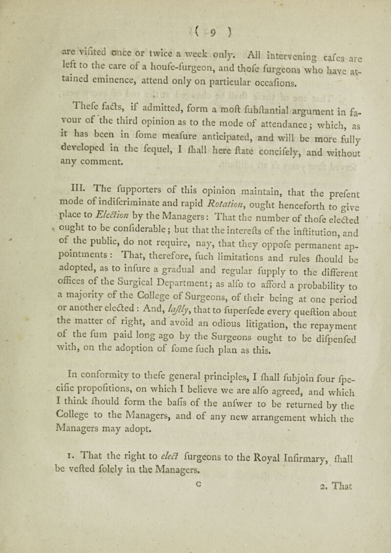 are Yifited once or twice a week only. All intervening cafes are reft to the care of a lioufe-furgeon, and thofe furgeons who have at¬ tained eminence, attend only on particular occafions. Thefe fads, if admitted, form a molt fubftantial argument in fa¬ vour of the third opinion as to the mode of attendance; which, as it has been in fome meafure anticipated, and will be more fully developed in the fequel, I fhall here ftate concifely, and without any comment. HI. The fupporters of this opinion maintain, that the prefent mode of indiscriminate and rapid Rotation, ought henceforth to give place to Kleciion by the Managers: That the number of thofe eledled ought to be confiderable; but that the interefts of the inftitution, and of the puolic, do not require, nay, that they oppofe permanent ap¬ pointments : That, therefore, fuch limitations and rules fhould be aaopted, as to infure a gradual and regular fupply to the different offices of the Surgical Department; as alfo to afford a probability to a majority of the College of Surgeons, of their being at one period 01 another ele&ed : And, lajilyy that to fuperfede every queftion about the matter of right, and avoid an odious litigation, the repayment of the fum paid long ago by the Surgeons ought to be difpenfed with, on the adoption of fome fuch plan as this. In conformity to thefe general principles, I {hall Subjoin four Spe¬ cific propofitions, on which I believe we are alfo agreed, and which I think ihould form the bails of the anfwer to be returned by the College to the Managers, and of any new arrangement which the Managers may adopt. i. That the right to deft furgeons to the Royal Infirmary, fhall be veiled folcly in the Managers. c 2. That