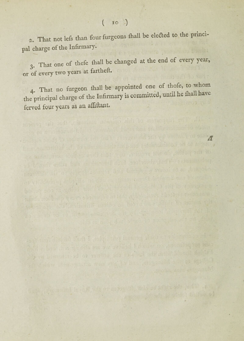 ( 1° ) 2. That not lefs than four furgeons fhall be eleded to the princi¬ pal charge of the Infirmary. 3. That one of thefe fhall be changed at the end of every year, or of every two years at fartheft. 4. That no furgeon fhall be appointed one of thofe, to whom the principal charge of the Infirmary is committed, until he fhall l&\e ferved four years as an affiftant* /