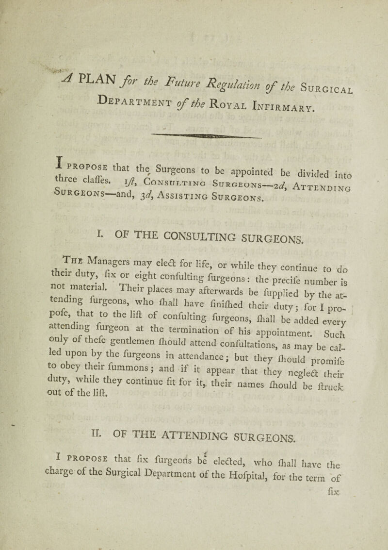 A PLAN for the Future Regulation of the Surgical Department of the Royal Infirmary. I propose that the Surgeons to be appointed be divided into ee claffes. jJ, Consisting Surgeons—*/, Attending Surgeons—and, 3d, Assisting Surgeons I. OF THE CONSULTING SURGEONS. The Managers may eled for life, or while they continue to do not'material Th furSeons : the precife number is ot material. Their places may afterwards be fupplied by the at¬ tending furgeons, who lhall have finilhed their duty; lor I pro- pofe, that to the lift of confulting furgeons, lhall be added every attending lurgeon at the termination of his appointment. Such only of thefe gentlemen Ihould attend confutations, as may be cal led upon by the furgeons in attendance; but they Ihould promife oo ey t ieir fummons; and if it appear that they negled their duty, while they continue fit for it, their names Ihould be ftruck out of the lift. - II. OF THE ATTENDING SURGEONS. , I propose that fix furgeons be eletfed, who ftiall have the charge of the Surgical Department of the Iiofpital, for the term of