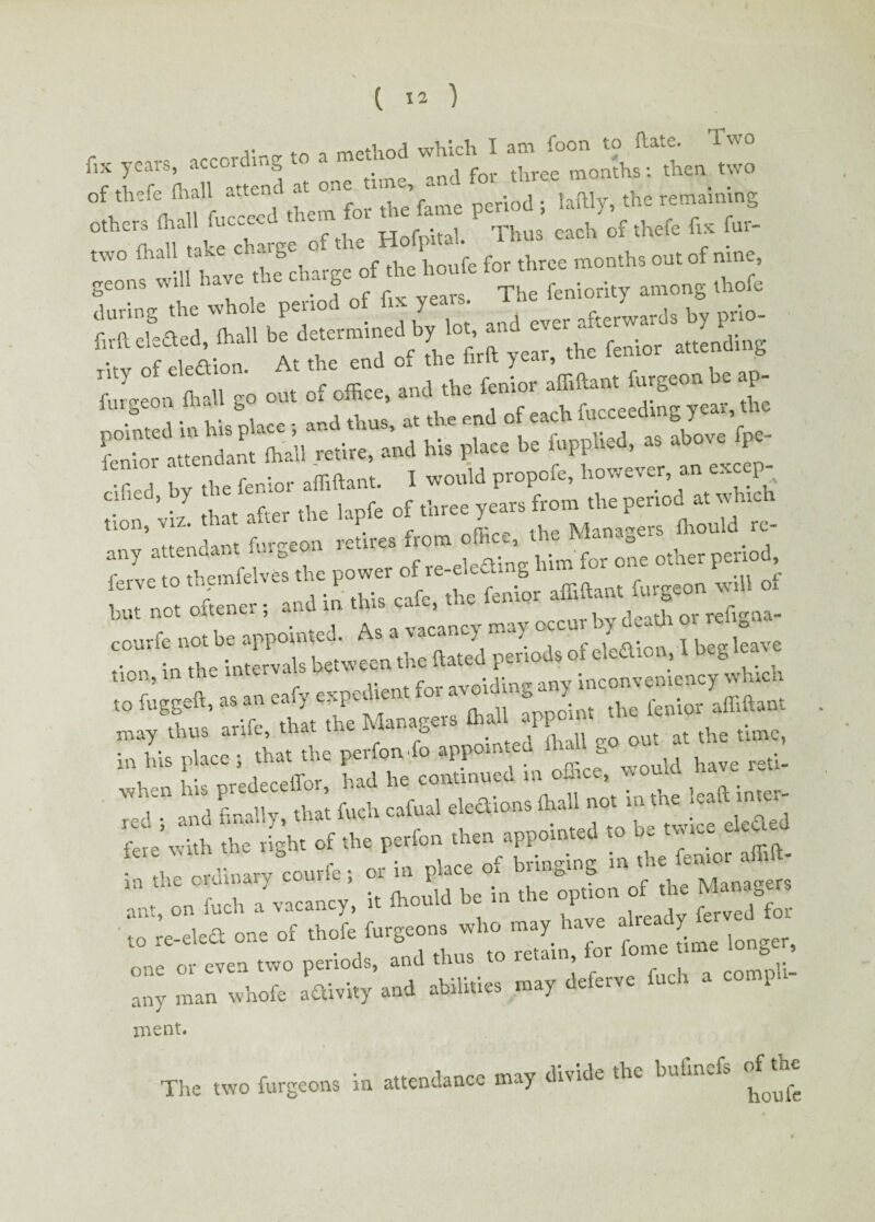 ,. method which I am foon to hate. Iwo fix years, according to a metao^ ^ mon'ths: then two of thefe man a.tena the remaining two {hall take ch g ^ ^ houfe for three months out of nine geons will have t ~ | feniority among thofe -1 ,f So »ot C —- »'» f- be feppW. « *• fp=- ;;r«J by the feniot Mo. I «>» “T’, “ “2 . ’ •; that after the lapfe of three years from the period a. ahic tion, viz. that aUe P .. Man»aers fhould re- «“7 attendantrfaS.o„ rente. ^0“ *^ bto fo, one ether peritrf, fetveto themfelves the power of re e y -^r ^ fnrgeon will of bt„ no. ofcener; and “ ‘f’ may occnrby dead.or reftgna- courfe not be .ppotMcJ. A • > L, otetoaio», 1 beg leave tion, in the m.ervals bew*. t>«' J inconveniency which to fuggeft, as an eafy enpetbent to. avo.J » 5 n. , • r 1-inot the Managers mall appoint uic au may thus aruc, that - o . , n n 0 out at the time, ** *■»» »* *» ^ 7cdT and finally, that fuch cafual elections ihall not in the: leafl. in^e- m the cKimar. co. , of the Managers ant on inch a vacancy, it mould uc i ■ i for to re-eleft one of th»YTJtL^to Snfoie Le longer, xnent. The two furgeons in attendance may divide the bulmefs of**
