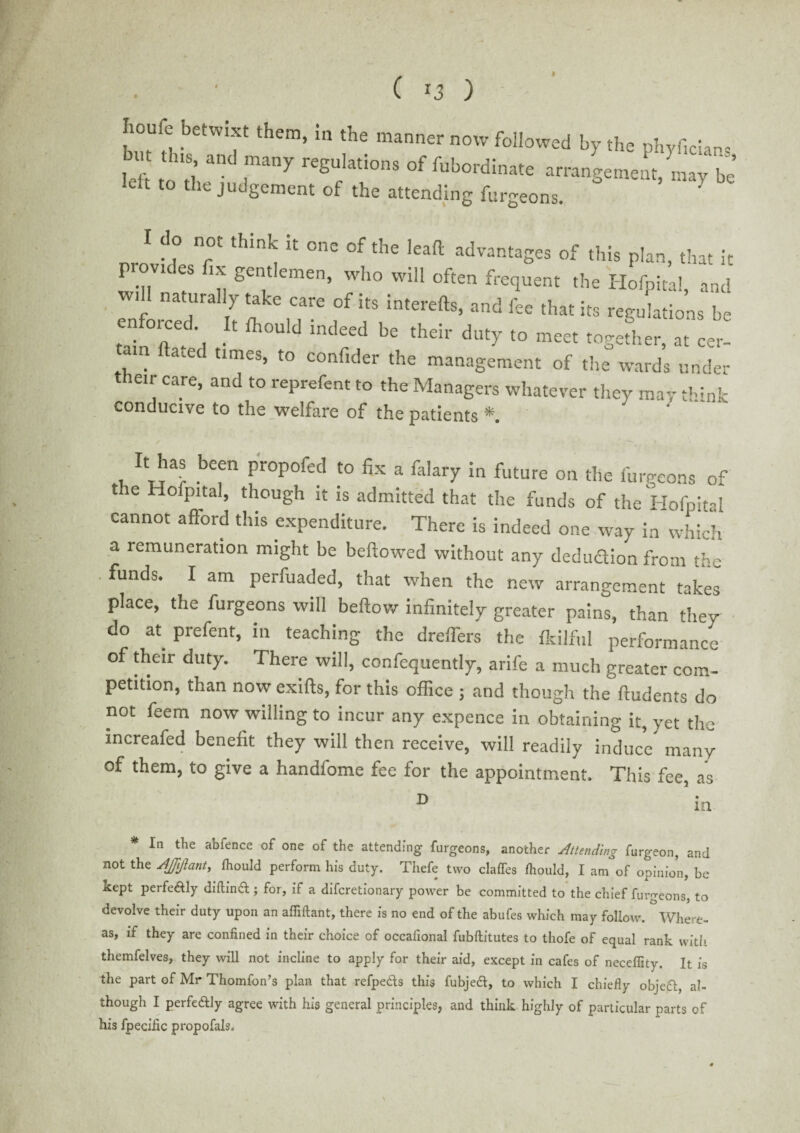 ( *3 ) » houie betwixt them, in the manner now followed by the phyf,clans j 1 '18’ anC many reguIatIons °f Subordinate arrangement, may be* dt to the judgement of the attending furgeons. I do not think it one of the lead advantages of this plan, that it pumdos fix gentlemen, who will often frequent the Hofpital, and w.ll naturally take care of its interefts, and fee that its regulations be enforced I. indeed be duty mM .ogeL, “ r! am ftaced times, to confider the management of the wards under their care, and to reprefent to the Managers whatever they may think conducive to the welfare of the patients *. . ba® befn proPofed to fix a falary in future on the furgeons of the Hofpital, though it is admitted that the funds of the Hofpital cannot afiord this expenditure. There is indeed one way in which a remuneration might be bellowed without any deduction from the . funds. I am perfuaded, that when the new arrangement takes place, the furgeons will beftow infinitely greater pains, than they do at. prefent, in teaching the dreffers the Ikilful performance of their duty. There will, confequently, arife a much greater com¬ petition, than now exifts, for this office ; and though the ftudents do not feem now willing to incur any expence in obtaining it, yet the xncreafed benefit they will then receive, will readily induce many of them, to give a handfome fee for the appointment. This fee as a ’ in. * In the abfence of one of the attending furgeons, another Attending furgeon, and not the AJJjJlantj Ihould perform his duty. Thefe two clafles Ihould, I am°of opinion, be kept perfectly diftinft ; for, if a diferetionary power be committed to the chief furgeons, to devolve their duty upon an affiftant, there is no end of the abufes which may follow. Where¬ as, if they are confined in their choice of occafional fubftitutes to thofe of equal rank with themfelves, they will not incline to apply for their aid, except in cafes of necelfity. It is the part of Mr Thomfon’s plan that refpe&s this fubjeft, to which I chiefly obje£l, al¬ though I perfe&ly agree with his general principles, and think highly of particular parts of his fpecific propofals.