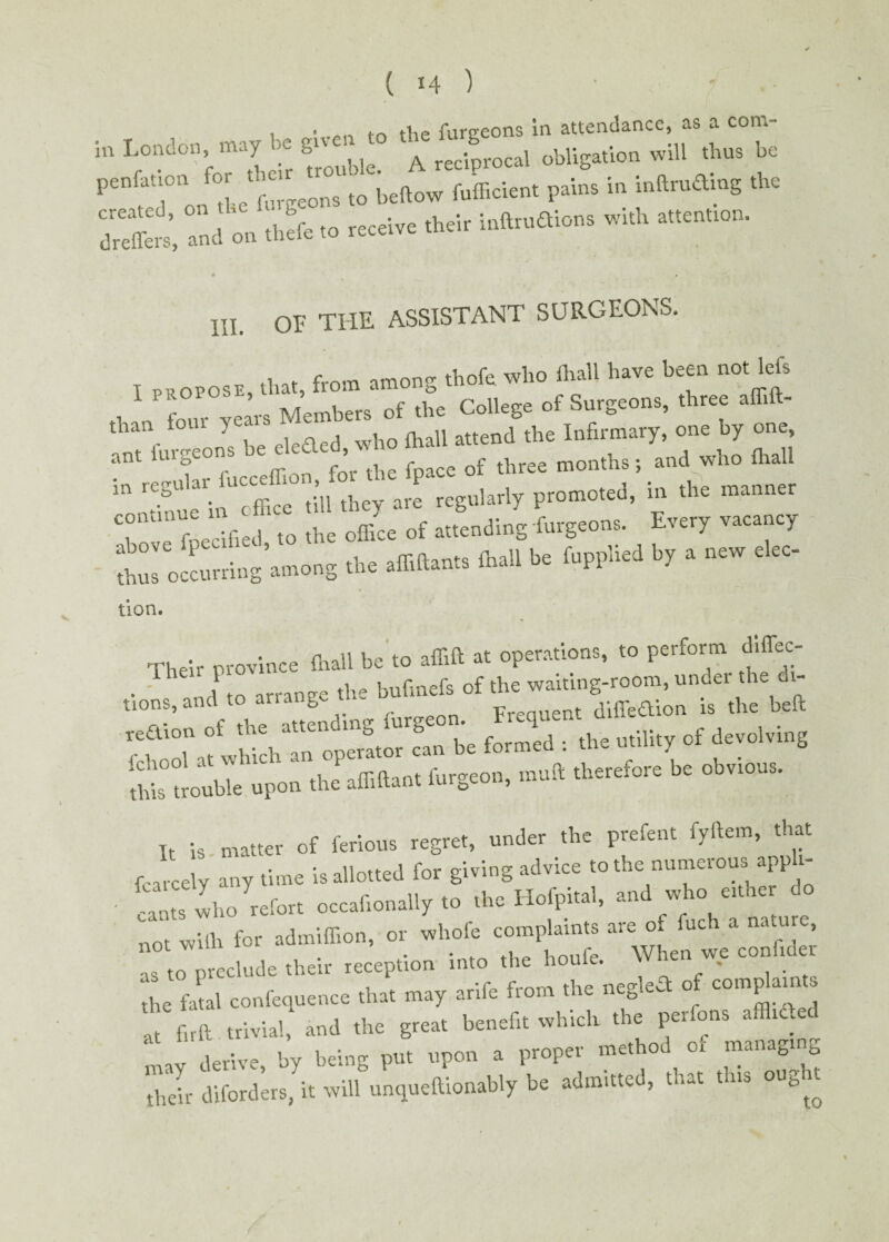i ■ -pH tr> the furgeons in attendance, as a com- m London may be ligation will An. be pontoon fo. >nc,^ ^ beftow fufficie„, pain, in inftntong the OrelTers', ami on the'fo to receive their intatoons with attentton. III. OF THE ASSISTANT SURGEONS, ti nt fro'-n imon thofe who fhall have been not left 1 pnorosl, t»e ColleEe ot Surgeons, three affift- than tom yea - a h inJrmary, one by one, ant burgeons b,t eieded, who toll ^ ^ ^ ^ M Tue'i. t ffiee till they are regularly promoted, in the manner T’Troe rifled to the office of attending burgeon,. Every vacancy thus occurring among the affiftant, toll be fupphed by a new e ec- tion. Their province fhall be to affift at operations, to perform dic¬ tions, and to arrange the bufmeis w^hTo^tTS be formed : the utility of devolving ‘this trouble upon the affiftant furgeon, mutt therefore oc obvioas. It is . matter of ferious regret, under the prefent fyftem, that r. -pedy any time is allotted for giving advice to the numerous apph- can., Iho refer, oecaflonally to .be Hofpi.ai, an1 who er.ner o no. with for admiflion, or whole com^.n., are of nS to preclude their reception into the hou v. * . the fatal confequence that may arife from the negled o comP al“ ’ Tm trivial, and the great benefit which the perfons aflhded may derive, by being put upon a proper method 01 managing their diforders, it will unqueftiouably be admitted, that this ought