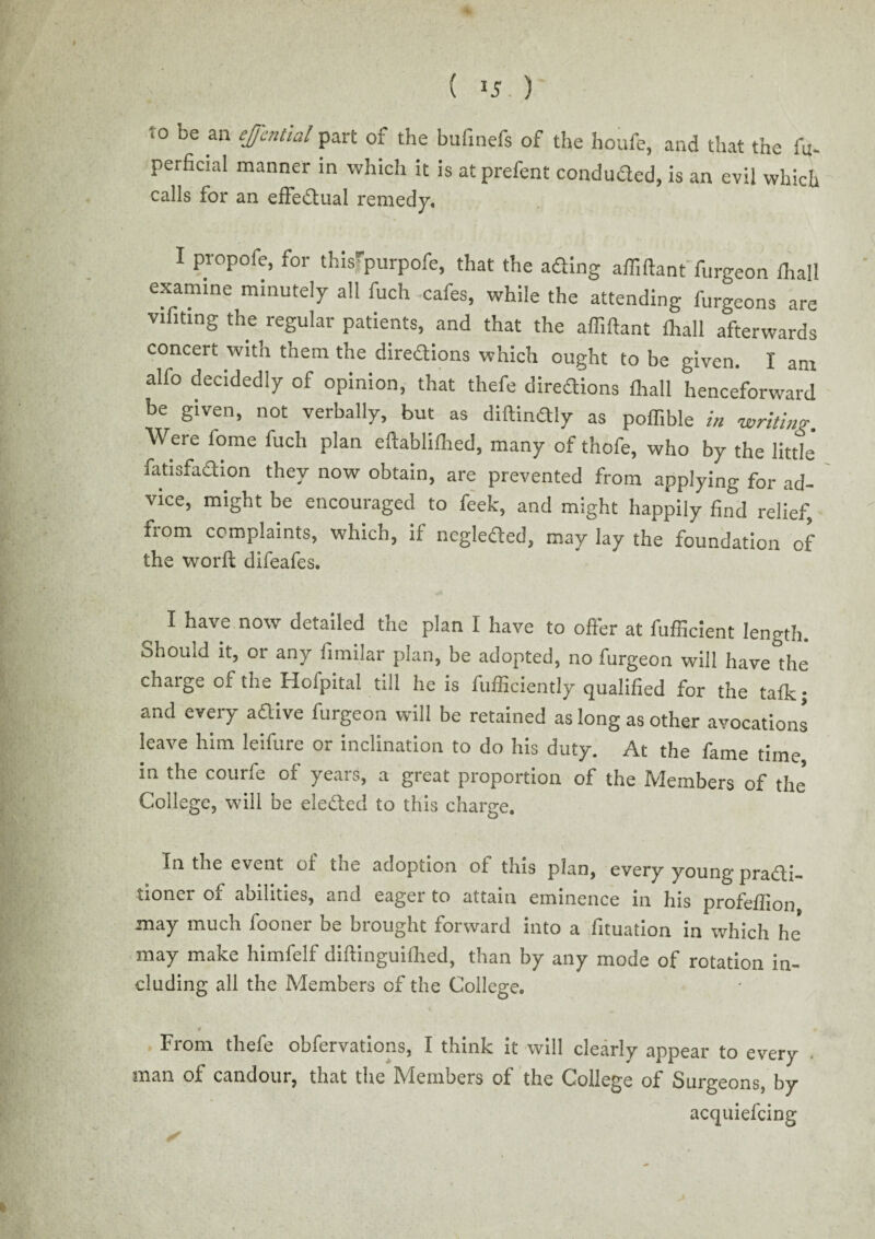 * ( J5 ) 10 be an ejcntial part of the bufmefs of the houfe, and that the fu- perfieial manner in which it is at prefent conduded, is an evil which calls for an effectual remedy, I propofe, for this'purpofe, that the ading affiftant furgeon fhall examine minutely all fuch cafes, while the attending furgeons are vifiting the regular patients, and that the affiftant fliall afterwards concert with them the diredions which ought to be given. I am alfo decidedly of opinion, that thefe diredions fhall henceforward be given, not verbally, but as diftindly as poffible in writing. Were fome fuch plan eftablifhed, many of thofe, who by the little' fatisfadion they now obtain, are prevented from applying for ad¬ vice, might be encouraged to feek, and might happily find relief, fiom complaints, which, ii ncgleded, may lay the foundation of the worfl: difeafes. I have now detailed the plan I have to offer at fufficient length, ohould it, or any fimilar plan, be adopted, no furgeon will have the chaige ci the Hofpital till he is fufficiently qualified for the tafk; and every adive furgeon will be retained as long as other avocations leave him leifure or inclination to do his duty. At the fame time in the courfe of years, a great proportion of the Members of the* College, will be eleded to this charge. In the event of the adoption of tins plan, every young pradi- tioner of abilities, and eager to attain eminence in his profeffion may much fooner be brought forward into a fituation in which he* may make himfelf diftinguifhed, than by any mode of rotation in- eluding all the Members of the College. From thefe obfervations, I think it will clearly appear to every man of candour, that the Members of the College of Surgeons, by acquiefcing *