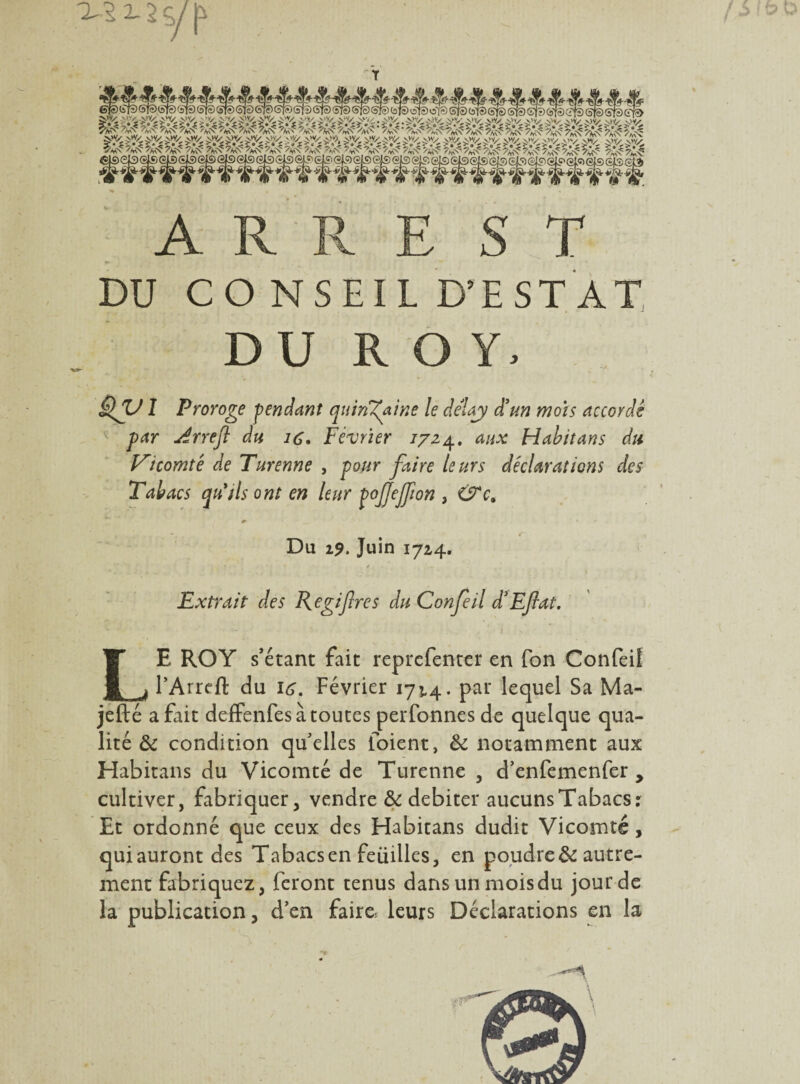 2- 2 ÿ p T A R R E ST « DU CONSEIL D’EST AT DU ROY, 1 Proroge pendant quinzaine le dêlay d'un mois accordé par jïrrefl du ic. Février 7724. aux Habit an s du Vicomté de Turenne , pour faire leurs déclarations des Tabacs qu'ils ont en leur pojjejjion , &c. Du 19. Juin 1724. Extrait des Regifres du Confeil d’Eftat. LE ROY s’étant fait reprcfenter en fon Confeil TArrcft du 16. Février 17^4. par lequel Sa Ma- jefté a fait defFenfes à toutes perfonnes de quelque qua¬ lité & condition qu’elles foient, & notamment aux Habitans du Vicomté de Turenne , d’enfemenfer > cultiver, fabriquer, vendre & débiter aucuns Tabacs: Et ordonné que ceux des Habitans dudit Vicomté, qui auront des Tabacs en feuilles, en poudre & autre¬ ment fabriquez, feront tenus dansunmoisdu jour de la publication, d’en faire leurs Déclarations en la -f