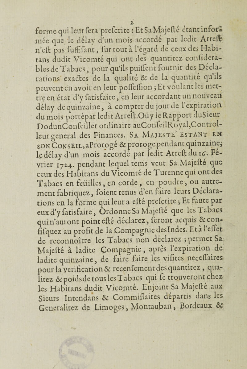 forme qui leur fera prefcrite : EcSaMajefté étant infor® niée que le délay d’un mois accordé par ledit Arreft n’eft pas fuffifanc, fur tout à l’égard de ceux des Habi- tans dudit Vicomté qui ont des quantitez considéra¬ bles de Tabacs 5 pour qu’ils puiffent fournir des Décla¬ rations exaétes de la qualité & de la quantité qu ils peuvent en avoir en leur poffefïion ;Et voulant les met¬ tre en état d’y fatisfaire, en leur accordant un nouveau délay de quinzaine, à compter du jour de l’expiration du mois porcépat ledit Arreft.Oüy le Rapport duSieur DodunConfeiller ordinaire auConfeilRoyal,Control- leurgeneral des Finances. Sa Majesté estant en son Conseil,aProrogé & proroge pendant quinzaine^ le délay d’un mois accordé par ledit Arreft du Fé¬ vrier 1714. pendant lequel tems veut Sa Majeite que ceux des Habitans du Vicomté de Turennequi ont des Tabacs en feiiilles, en corde, en poudre, ou autre¬ ment fabriquez, foient tenus d’en faire leurs Déclara¬ tions en la forme qui leur a elle prefcrite ; Et faute par eux d’y fatisfaire, Ordonne Sa Majefte que les Tabacs qui n’auront point efté déclarez, leront acquis &con- fifquez au profit de la Compagnie deslndes. F ta 1 effet de rcconnoître les Tabacs non déclarez j permet Sa Majefté à ladite Compagnie, après l’expiration de ladite quinzaine, de faire faire les vifites neceffaires pour la vérification 6e recenfement des quantitez , qua- litez ôepoidsde tous les Tabacs qui fe trouveront chez les Habitans dudit Vicomté. Enjoint Sa Majefté aux Sieurs Intendans de Commiflaires départis dans les Generalitez de Limoges, Montauban, Bordeaux ÔC