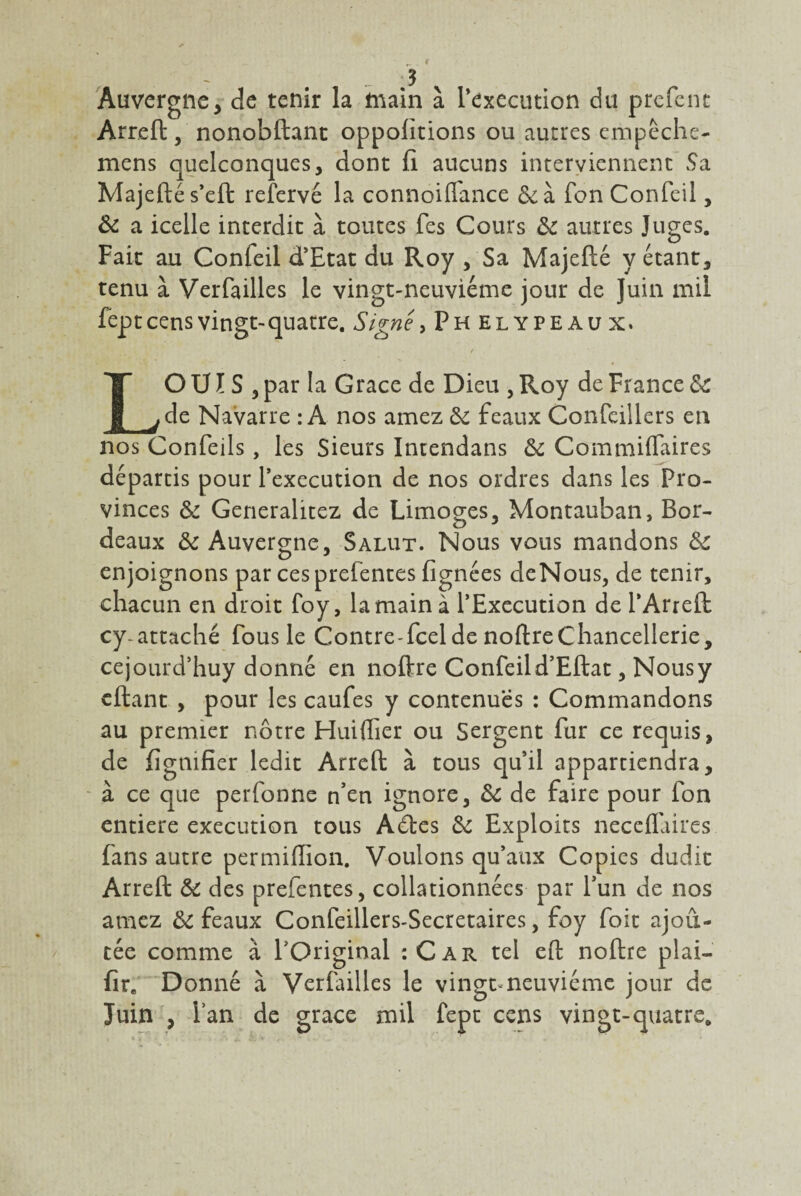 Auvergne, de tenir la main à l’execution du prefent Arreft, nonobftant oppolitions ou autres empeche- mens quelconques, dont fi aucuns interviennent Sa Majeftés’eft reîervé la connoiffance fonConfeil, & a icelle interdit à toutes fes Cours & autres Juges. Fait au Confeil d’Etat du Roy , Sa Majefté y étant, tenu à Verfailles le vingt-neuvième jour de Juin mil fept cens vingt-quatre. Signe, Phelypeaux. LO U ï S , par la Grâce de Dieu , Roy de France ôc de Navarre : A nos amez & féaux Confeillers en nos Confeils, les Sieurs Intendans ôc Commiflaires départis pour l’execution de nos ordres dans les Pro¬ vinces & Generalitez de Limoges, Montauban, Bor¬ deaux & Auvergne, Salut. Nous vous mandons &c enjoignons par ces preientes (ignées deNous, de tenir, chacun en droit foy, la main à l’Execution de l’Arreft cy-attaché fous le Contre-fcel de noftre Chancellerie, cejourd’huy donné en noftre Confeil d’Eftat, Nousy cftant , pour les caufes y contenues : Commandons au premier nôtre Huiflier ou Sergent fur ce requis, de lignifier ledit Arreft à tous qu’il appartiendra, à ce que perfonne n’en ignore, & de faire pour fon entière execution tous Adles & Exploits neceflaires fans autre per million. Voulons qu’aux Copies dudit Arreft & des prefentes, collationnées par l’un de nos amez & féaux Confeillers-Secretaires, foy foit ajou¬ tée comme à l'Original :Car tel eft noftre plai- fîr. Donné à Verfailles le vingt neuvième jour de Juin , Fan de grâce mil fept cens vingt-quatre.