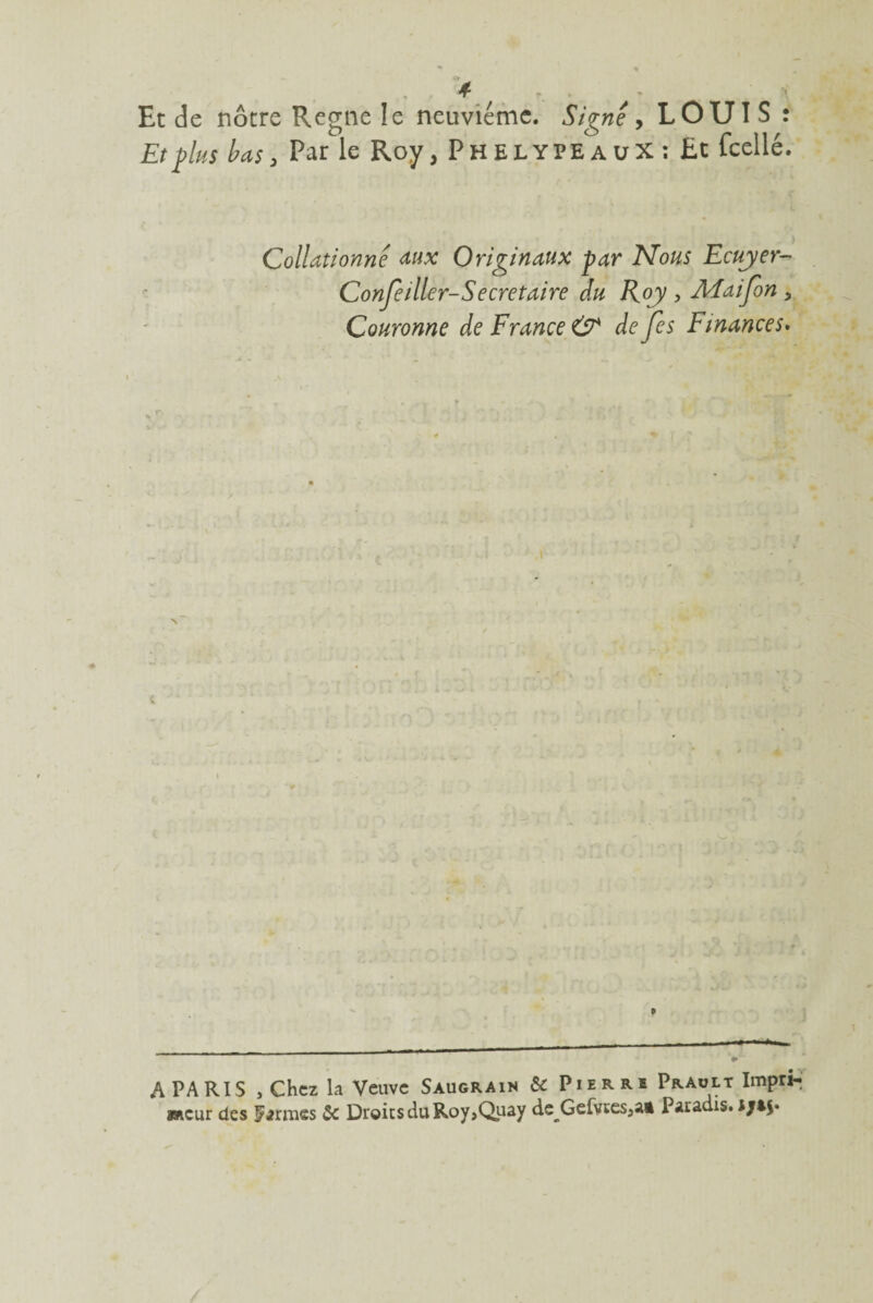 4 Et de nôtre Régné le neuvième. Signe , LOUIS : Et plus bas 3 Parle Roy, PhelypeauX; £t (celle. Collationne aux Originaux par Mous Ecuyer- Conseiller-Secretaire du Roy , Aîaifon 5 Couronne de France & defes Finances. A PARIS , Chez la Veuve Saugrain & Pierre Prault Impri-j wieur des firmes & Droits du Roy>Quay de Gefvtesja* Paradis.