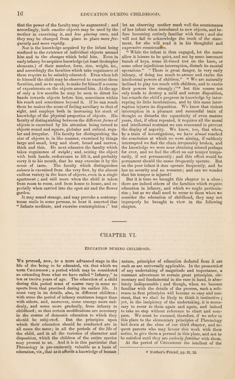 that the power of the faculty may he augmented ; and accordingly, both smaller objects may be used by the mother in exercising it, and less glaring ones, and they may be changed from place to place more fre¬ quently and more rapidly. Nor is the knowledge acquired by the infant being confined to the existence of individual objects around him and to the changes which befal him. Even in early infancy he acquires knowledge (at least its simpler elements,) of their number, form, size, weight, &c., and accordingly the faculties which take cognizance of these require to be suitably educated. Even when left to himself the child may be observed to exercise these faculties, and . so to speak, to make for himself a course of experiments on the objects around him. At the age of only a few months he may be seen to direct his hands towards objects before him, sometimes within his reach and sometimes beyond it. If he can reach them he makes the sense of feeling auxiliary to that of sight, and employs both in increasing his stock of knowledge of the physical properties of objects. His faculty of distinguishing between the different forms of objects is exercised by his attention being turned to objects round and square, globular and cubical, regu¬ lar and irregular. His faculty for distinguishing the size of objects is, in like manner, exercised by things large and small, long and short, broad and narrow, thick and thin. He next educates the faculty which takes cognizance of weight; and, seizing the object with both hands, endeavours to lift it, and probably carry it to his mouth, that he may examine it by the sense of taste. The faculty which distinguishes colours is exercised from the very first, by the almost endless variety in the hues of objects, even in a single apartment ; and still more when the child is taken from room to room, and from house to house, and es¬ pecially when carried into the open air and the flower garden. It may sound strange, and may provoke a contemp¬ tuous smile in some persons, to hear it asserted that  Infants meditate, and exercise contemplation but let an observing mother mark well the countenance of her infant when introduced to new objects, and be¬ fore becoming entirely familiar with them ; and she will not fail to acknowledge the truth of the state¬ ment, for she will read it in his thoughtful and expressive countenance, “ While the infant is thus engaged, let the nurse allow it leisure to be quiet, and not by some incessant bunch of keys, some ill-timed trot on the knee, or some other injudicious interruption, disturb its mental operations.” “ There is great danger, in very early infancy, of doing too much to arouse and excite the intellectual powers of children.” “ We are naturally inclined to play too much with children, and to excite their powers too strongly;”* but this course not only tends to destroy a mild and serene disposition, but retards the child’s progress in knowledge by inter¬ rupting its little lucubrations, and by this same inter¬ ruption injures its disposition. We know that violent interruption in a pleasant and successful train of thought so disturbs the equanimity of even mature years, that, if often repeated, it requires all the moral and intellectual restraint we can command to prevent the display of asperity. We know, too, that when, by a train of investigations, we have almost reached the conclusion at which we were aiming, if suddenly interrupted we find the chain irreparably broken, and the knowledge we were near obtaining missed perhaps for ever, and we feel the effect on our temper tempo¬ rarily, if not permanently; and this effect would be permanent should the cause frequently operate. But on the poor infant it does operate frequently, and he has no security and no resource; and can we wonder that his temper is injured ? But it is time we brought this chapter to a close; there are indeed others of the faculties which require education in infancy, and which we might particula¬ rize ; but as we shall need to recur to them when we consider the education of childhood, they may not improperly be brought to view in the following chapter. CHAPTER VI. EDUCATION DURING CHILDHOOD. We proceed, now, to! a more advanced stage in the life of the being to be educated, viz. that which we term Childhood ; a period which may be considered as extending from what we have called “ Infancy,” to ten or twelve years of age. The education of a child during this period must of course vary in some re¬ spects from that practised during its earlier life. It must vary in its details, also, in different children: with some the period of infancy continues longer than with others, and, moreover, some emerge more sud¬ denly, and some more gradually, from infancy to childhood; so that certain modifications are necessary in the eourse of domestic education to which they should be subjected. But the principles upon which their education should be conducted are in all cases the same; in all the periods of the life of the child, and in all the varieties of character and disposition, Which the children of the entire species may present to us. And it is in this particular that Phrenology is pre-eminently valuable as a basis of education, viz., that as it affords a knowledge of human nature, principles of education deduced from if are such as are universally applicable. In the prosecution of any undertaking of magnitude and importance, a constant advertence to certain great principles, ele¬ mentary and fundamental in the case in hand, is abso* lutely indispensable ; and though, when we become familiar with the details of the process, such a refe¬ rence to first principles will become so easy and con¬ stant, that we shall be likely to think it instinctive ; yet, in the incipieiicy of the undertaking, it is neces¬ sary to recur to them again and again, and indeed to take no step without reference to chart and com¬ pass. We must be excused, therefore, if we refer in this place to the elementary principles of Phrenology laid down at the close of our third chapter, and re¬ quest parents who may favour this work with their notice, to give them a perusal in this place, and not to be satisfied until they are entirely familiar with them. At the period of Childhood the intellect of the * Mother’s Friend', pp. 31, 32.