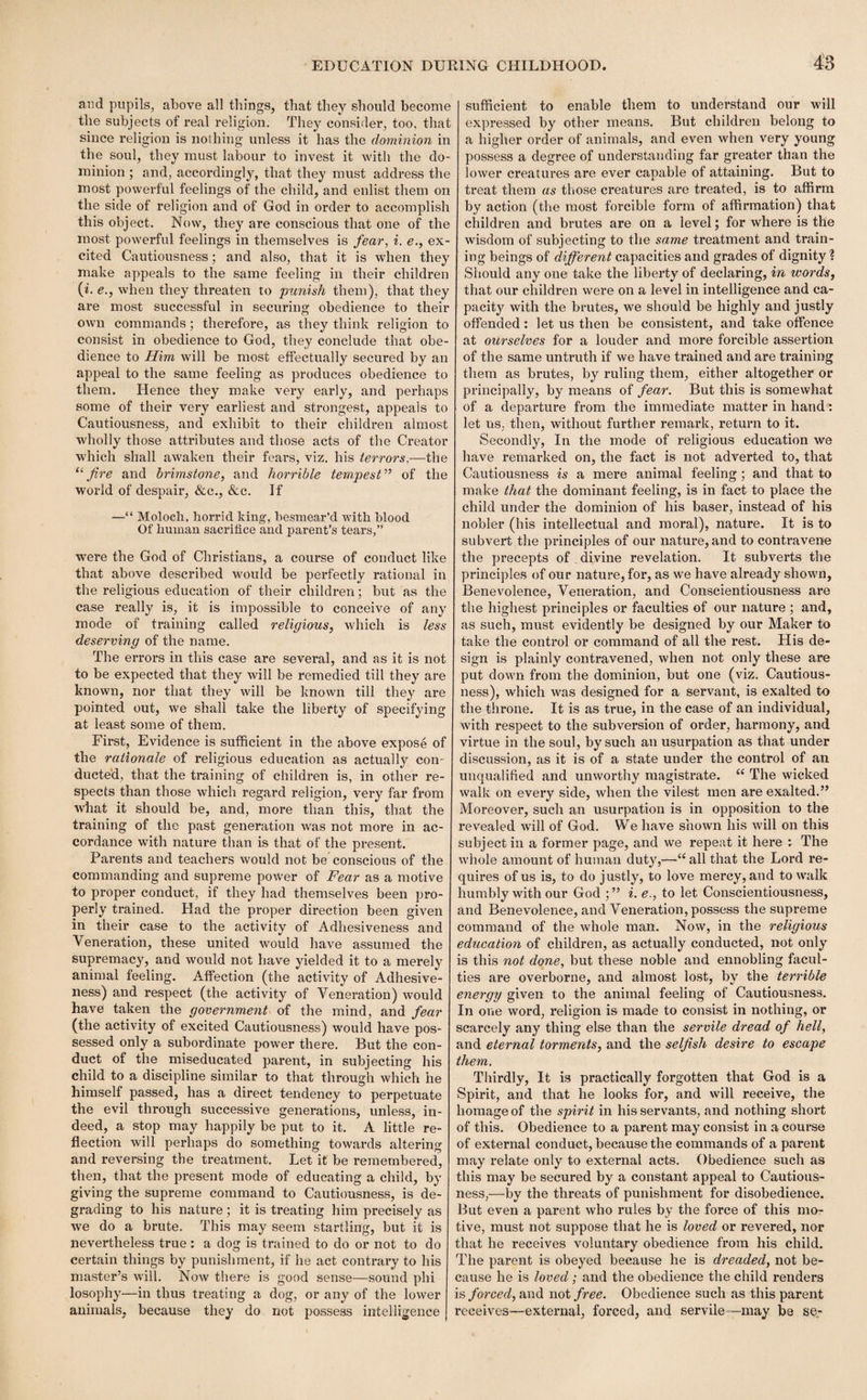 ar.d pupils, above all things, that they should become the subjects of real religion. They consider, too, that since religion is nothing unless it has the dominion in the soul, they must labour to invest it with the do¬ minion ; and, accordingly, that they must address the most powerful feelings of the child, and enlist them on the side of religion and of God in order to accomplish this object. Now, they are conscious that one of the most powerful feelings in themselves is fear, i. e., ex¬ cited Cautiousness; and also, that it is when they make appeals to the same feeling in their children (i. e., when they threaten to punish them), that they are most successful in securing obedience to their own commands; therefore, as they think religion to consist in obedience to God, they conclude that obe¬ dience to Him will be most effectually secured by an appeal to the same feeling as produces obedience to them. Hence they make very early, and perhaps some of their very earliest and strongest, appeals to Cautiousness, and exhibit to their children almost wholly those attributes and those acts of the Creator which shall awaken their fears, viz. his terrors,—the 11 fire and brimstone, and horrible tempest” of the world of despair, &c., &c. If —“ Moloch, horrid king, besmear’d with blood Of human sacrifice and parent’s tears,” were the God of Christians, a course of conduct like that above described would be perfectly rational in the religious education of their children; but as the case really is, it is impossible to conceive of any mode of training called religiaus, which is less deserving of the name. The errors in this case are several, and as it is not to be expected that they will be remedied till they are known, nor that they will be known till they are pointed out, we shall take the liberty of specifying at least some of them. First, Evidence is sufficient in the above expose of the rationale of religious education as actually con¬ ducted, that the training of children is, in other re¬ spects than those which regard religion, very far from what it should be, and, more than this, that the training of the past generation was not more in ac¬ cordance with nature than is that of the present. Parents and teachers would not be conscious of the commanding and supreme power of Fear as a motive to proper conduct, if they had themselves been pro¬ perly trained. Had the proper direction been given in their case to the activity of Adhesiveness and Veneration, these united would have assumed the supremacy, and would not have yielded it to a merely animal feeling. Affection (the activity of Adhesive¬ ness) and respect (the activity of Veneration) wrould have taken the government of the mind, and fear (the activity of excited Cautiousness) would have pos¬ sessed only a subordinate power there. But the con¬ duct of the miseducated parent, in subjecting his child to a discipline similar to that through which he himself passed, has a direct tendency to perpetuate the evil through successive generations, unless, in¬ deed, a stop may happily be put to it. A little re¬ flection will perhaps do something towards altering and reversing the treatment. Let it be remembered, then, that the present mode of educating a child, by giving the supreme command to Cautiousness, is de¬ grading to his nature; it is treating him precisely as we do a brute. This may seem startling, but it is nevertheless true : a dog is trained to do or not to do certain things by punishment, if he act contrary to his master’s will. Now there is good sense—sound phi losophy—in thus treating a dog, or any of the lower animals, because they do not possess intelligence sufficient to enable them to understand our will expressed by other means. But children belong to a higher order of animals, and even when very young possess a degree of understanding far greater than the lower creatures are ever capable of attaining. But to treat them as those creatures are treated, is to affirm by action (the most forcible form of affirmation) that children and brutes are on a level; for where is the wisdom of subjecting to the same treatment and train¬ ing beings of different capacities and grades of dignity ? Should any one take the liberty of declaring, in words, that our children were on a level in intelligence and ca¬ pacity with the brutes, we should be highly and justly offended : let us then be consistent, and take offence at ourselves for a louder and more forcible assertion of the same untruth if we have trained and are training them as brutes, by ruling them, either altogether or principally, by means of fear. But this is somewhat of a departure from the immediate matter in hand: let us, then, without further remark, return to it. Secondly, In the mode of religious education we have remarked on, the fact is not adverted to, that Cautiousness is a mere animal feeling ; and that to make that the dominant feeling, is in fact to place the child under the dominion of his baser, instead of his nobler (his intellectual and moral), nature. It is to subvert the principles of our nature, and to contravene the precepts of divine revelation. It subverts the principles of our nature, for, as we have already shown, Benevolence, Veneration, and Conscientiousness are the highest principles or faculties of our nature ; and, as such, must evidently be designed by our Maker to take the control or command of all the rest. His de¬ sign is plainly contravened, when not only these are put down from the dominion, but one (viz. Cautious¬ ness), which was designed for a servant, is exalted to the throne. It is as true, in the case of an individual, with respect to the subversion of order, harmony, and virtue in the soul, by such an usurpation as that under discussion, as it is of a state under the control of an unqualified and unworthy magistrate. “ The wicked walk on every side, when the vilest men are exalted.” Moreover, such an usurpation is in opposition to the revealed will of God. We have shown his will on this subject in a former page, and we repeat it here : The whole amount of human duty,—“ all that the Lord re¬ quires of us is, to do justly, to love mercy, and to walk humbly with our God i. e., to let Conscientiousness, and Benevolence, and Veneration, possess the supreme command of the whole man. Now, in the religious education of children, as actually conducted, not only is this not done, but these noble and ennobling facul¬ ties are overborne, and almost lost, by the terrible energy given to the animal feeling of Cautiousness. In one word, religion is made to consist in nothing, or scarcely any thing else than the servile dread of hell, and eternal torments, and the selfish desire to escape them. Thirdly, It is practically forgotten that God is a Spirit, and that he looks for, and will receive, the homage of the spirit in his servants, and nothing short of this. Obedience to a parent may consist in a course of external conduct, because the commands of a parent may relate only to external acts. Obedience such as this may be secured by a constant appeal to Cautious¬ ness,—by the threats of punishment for disobedience. But even a parent who rules by the force of this mo¬ tive, must not suppose that he is loved or revered, nor that he receives voluntary obedience from his child. The parent is obeyed because he is dreaded, not be¬ cause he is loved ; and the obedience the child renders is forced, and not free. Obedience such as this parent receives—external, forced, and servile—may be se-