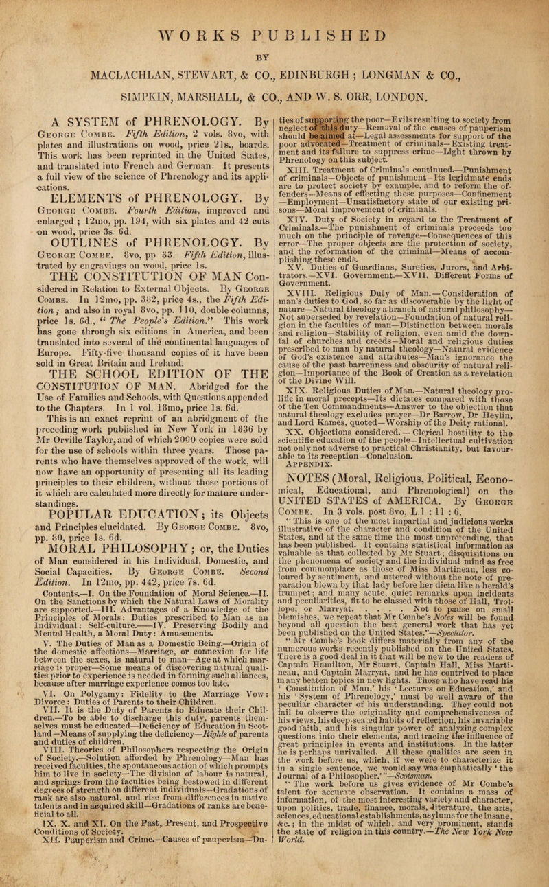 WORKS PUBLISHED BY MACLACHLAN, STEWART, & CO., EDINBURGH ; LONGMAN & CO., SIMPKIN, MARSHALL, & CO., AND W. S. ORR, LONDON. A SYSTEM of PHRENOLOGY. By George Combe. Fifth Edition, 2 vols. 8vo, with plates and illustrations on wood, price 21s., boards. This work has been reprinted in the United States, and translated into French and German. It presents a full view of the science of Phrenology and its appli¬ cations. ELEMENTS of PHRENOLOGY. By George Combe. Fourth Edition, improved and enlarged ; 12mo, pp. 194, with six plates and 42 cuts on wood, price 3s 6d. OUTLINES of PHRENOLOGY. By George Combe. 8vo, pp 33. Fifth Edition, illus¬ trated by engravings on wood, price Is. THE CONSTITUTION OF MAN Con¬ sidered in Relation to External Objects. By George Combe. In 12mo, pp. 382, price 4s., the Fifth Edi¬ tion ; and also in royal 8vo, pp. 110, double columns, price Is. 6d., “ The People's Edition.” This work has gone through six editions in America, and been translated into several of the continental languages of Europe. Fifty-five thousand copies of it have been sold in Great Britain and Ireland. THE SCHOOL EDITION OF THE CONSTITUTION OF MAN. Abridged for the Use of Families and Schools, with Questions appended to the Chapters. In 1 vol. 18mo, price Is. 6d. This is an exact reprint of an abridgment of the preceding work published in New York in 1836 by Mr Orville Taylor, and of which 2000 copies were sold for the use of schools within three years. Those pa¬ rents who have themselves approved of the work, will now have an opportunity of presenting all its leading principles to their children, without those portions of it which are calculated more directly for mature under¬ standings. POPULAR EDUCATION; its Objects and Principles elucidated. By George Combe. 8vo, pp. 80, price Is. 6d. MORAL PHILOSOPHY; or, the Duties of Man considered in his Individual, Domestic, and Social Capacities. By George Combe. Second Edition. In 12mo, pp. 442, price 7s. 6'd. Contents.—I. On the Foundation of Moral Science.—II. On the Sanctions by which the Natural Laws of Morality are supported.—III. Advantages of a Knowledge of the Principles of Morals: Duties prescribed to Man as an Individual: Self-culture.-IV. Preserving Bodily and Mental Health, a Moral Duty: Amusements. V. The Duties of Man as a Domestic Being.—Origin of the domestic affections—Marriage, or connexion for life between the sexes, is natural to man—Age at which mar¬ riage is proper—Some means of discovering natural quali¬ ties prior to experience is needed in forming such alliances, because after marriage experience comes too late. VI. On Polygamy: Fidelity to the Marriage Vow: Divorce : Duties of Parents to their Children. VII. It is the Duty of Parents to Educate their Chil¬ dren.—To be able to discharge this duty, parents them¬ selves must be educated—Deficiency of Education in Scot¬ land—Means of supplying the deficiency—Eights of parents and duties of children. VIII. Theories of Philosophers respecting the Origin of Society.—Solution afforded by Phrenology—Man has received faculties, the spontaneous action of which prompts him to live in society—The division of labour is natural, and springs from the faculties being bestowed in different degrees of strength on different individuals—Gradations of rank are also natural, and rise from differences in native talents and in acquired skill—Gradations of ranks are bene¬ ficial to all. IX. X. and XI. On the Past, Present, and Prospective Conditions of Society. XII. Pauperism and Crime.—Causes of pauperism—Du¬ ties of supporting the poor—Evils resulting to society from neglect of this duty—Removal of the causes of pauperism should be aimed at—Legal assessments for support of the poor advocated—Treatment of criminals—Existing treat¬ ment and its failure to suppress crime—Light thrown by Phrenology on this subject. XIII. Treatment of Criminals continued.—Punishment of criminals—Objects of punishment—Its legitimate ends are to protect society by example, and to reform the of¬ fenders—Means of effecting these purposes—Confinement —Employment—Unsatisfactory state of our existing pri¬ sons—Moral improvement of criminals. XIV* Duty of Society in regard to the Treatment of Criminals.—The punishment of criminals proceeds too much on the principle of revenge—Consequences of this error—The proper objects are the protection of society, and the reformation of the criminal—Means of accom¬ plishing these ends. • j XV. Duties of Guardians, Sureties, Jurors, and Arbi¬ trators.—XVI. Government.—XVII. Different Forms of Government. XVIII. Religious Duty of Man. — Consideration of man’s duties to God, so far as discoverable by the light of nature—Natural theology a branch of natural philosophy— Not superseded by revelation—Foundation of natural reli¬ gion in the faculties of man—Distinction between morals and religion—Stability of religion, even amid the down- fal of churches and creeds—Moral and religious duties prescribed to man by natural theology—Natural evidence of God’s existence and attributes—Man’s ignorance the cause of the past barrenness and obscurity of' natural reli¬ gion-importance of the Book of Creation as a revelation of the Divine Will. XIX. Religious Duties of Man.—Natural theology pro¬ lific in moral precepts—Its dictates compared with those of the Ten Commandments—Answer to the objection that natural theology excludes prayer—Dr Barrow, Dr Heylin, and Lord Karnes, quoted—Worship of the Deity rational. XX. Objections considered. — Clerical hostility to the scientific education of the people—Intellectual cultivation not only not adverse to practical Christianity, but favour¬ able to its reception—Conclusion. Appendix. NOTES (Moral, Religious, Political, Econo¬ mical, Educational, and Phrenological) on the UNITED STATES of AMERICA. By George Combe. In 3 vols. post 8vo, L.l : 11 : 6. “This is one of the most impartial and judicious works illustrative of the character and condition of the United States, and at the same time the most unpretending, that has been published. It contains statistical information as valuable as that collected by Mr Stuart; disquisitions on the phenomena of society and the individual mind as free from commonplace as those of Miss Martineau, less co¬ loured by sentiment, and uttered without the note of pre¬ paration blown by that lady before her dicta like a herald’s trumpet; and many acute, quiet remarks upon incidents and peculiarities, fit to be classed with those of Hall, Trol¬ lope, or Marryat.Not to pause on small blemishes, we repeat that Mr Combe’s Notes will be found beyond all question the best general work that has yet been published on the United States.”—Spectator. “ Mr Combe’s book differs materially from any of the numerous works recently published on the United States. There is a good deal in it that will be new to the readers of Captain Hamilton, Mr Stuart, Captain Hall, Miss Marti¬ neau, and Captain Marryat, and he has contrived to place in any beaten topics in new lights. Those who have read his ‘ Constitution of Man,’ his ‘ Lectures on Education,’ and his ‘ System of Phrenology,’ must be well aware of the peculiar character of his understanding. They could not fail to observe the originality and comprehensiveness of his views, his deep-seated habits of reflection, his invariable good faith, and his singular power of analyzing complex questions into their elements, and tracing the influence of great principles in events and institutions. In the latter he is perhaps unrivalled. All these qualities are seen in the work before us, which, if we were to characterize it in a single sentence, we would say was emphatically ‘ the Journal of a Philosopher.’ —Scotsman. “ The work before us gives evidence of Mr Combe’s talent for accurate observation. _ It contains a mass of information, of the most interesting variety and character, upon politics, trade, finance, morals, .literature, the arts, sciences, educational establishments, asylums for the insane, &c.; in the midst of which, and very prominent, stands the state of religion in this country.—The New York Neiv World.