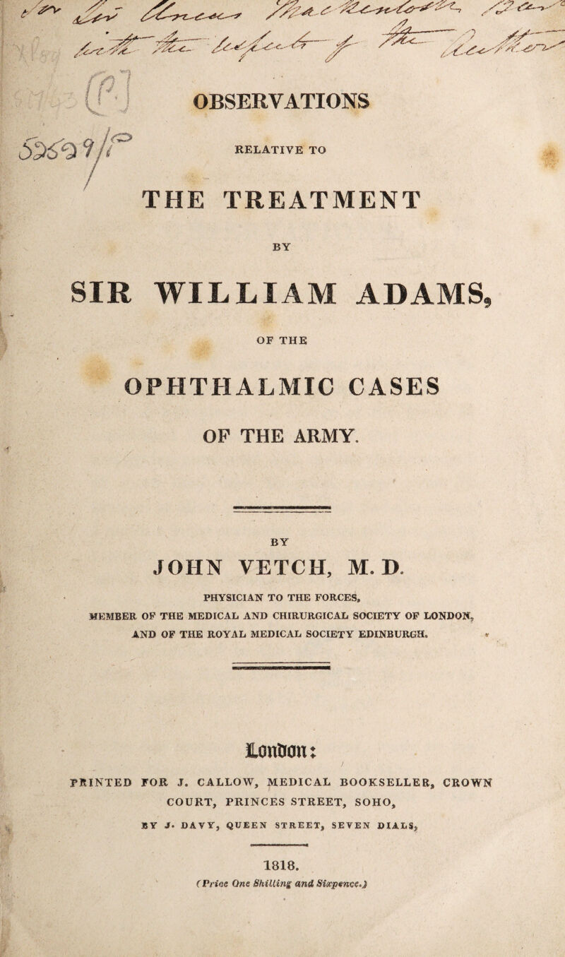 S 7 - OBSERVATIONS 2969 9 VO RELATIVE TO THE TREATMENT BY SIR WILLIAM ADAMS, OF THE OPHTHALMIC CASES OF THE ARMY. BY JOHN VETCH, M. D PHYSICIAN TO THE FORCES, MEMBER OF THE MEDICAL AND CHIRURGICAL SOCIETY OF LONDON., AND OF THE ROYAL MEDICAL SOCIETY EDINBURGH. « JLonOon: PRINTED FOR J. CALLOW, MEDICAL BOOKSELLER* CROWN COURT, PRINCES STREET, SOHO, BY J. DAVY, QUEEN STREET, SEVEN DIALS, 1818. (Price One Shilling and Sixpence*}
