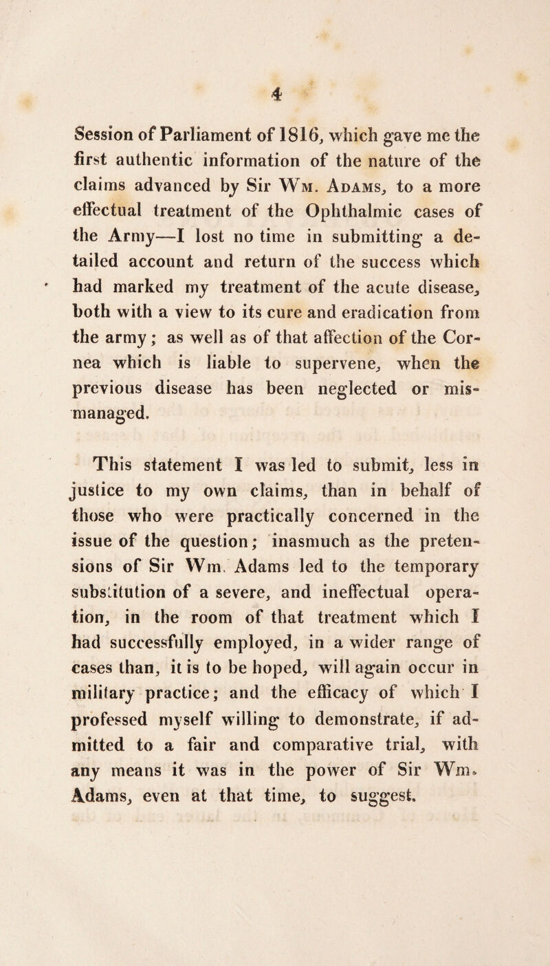 Session of Parliament of 1816, which gave me the first authentic information of the nature of the claims advanced by Sir Wm. Adams,, to a more effectual treatment of the Ophthalmic cases of the Army—I lost no time in submitting a de¬ tailed account and return of the success which ' had marked my treatment of the acute disease,, both with a view to its cure and eradication from the army; as well as of that affection of the Cor¬ nea which is liable to supervene, when the previous disease has been neglected or mis¬ managed. This statement 1 was led to submit, less in justice to my own claims, than in behalf of those who were practically concerned in the issue of the question; inasmuch as the preten¬ sions of Sir Wm. Adams led to the temporary substitution of a severe, and ineffectual opera¬ tion, in the room of that treatment which I had successfully employed, in a wider range of cases than, it is to be hoped, will again occur in military practice; and the efficacy of which I professed myself willing to demonstrate, if ad¬ mitted to a fair and comparative trial, with any means it was in the power of Sir Wm* Adams, even at that time, to suggest