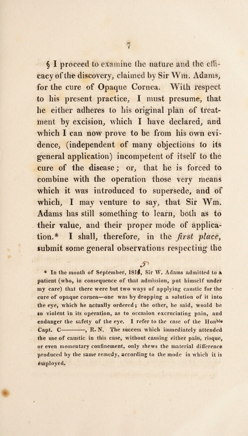 § I proceed to examine Hie nature and the effi¬ cacy of the discovery, claimed by Sir W on Adams., for the cure of Opaque Cornea. With respect to his present practice, I must presume, that he either adheres to his original plan of treat¬ ment by excision, which I have declared, and which I can now prove to be from his own evi¬ dence, (independent of many objections to its general application) incompetent of itself to the cure of the disease; or, that he is forced to combine with the operation those very means which it was introduced to supersede, and of which, I may venture to say, that Sir Win. Adams has still something to learn, both as to their value, and their proper mode of applica¬ tion.* I shall, therefore, in the first place, submit some general observations respecting the J1 * In the month of September, I8l|, Sir W. Adams admitted to a patient (who, in consequence of that admission, put himself under my care) that there were but two ways of applying caustic for the cure of opaque cornea—one was by dropping a solution of it into the eye, which he actually ordered; the other, he said, would be so violent in its operation, as to occasion excruciating pain, and endanger the safety of the eye. I refer to the case of the Hon^e Capt. C-, R. N. The success which immediately attended the use of caustic in this case, without causing either pain, risque, or even momentary confinement, only shews the material difference produced by the same remedy, according to the mode in which it is employed,