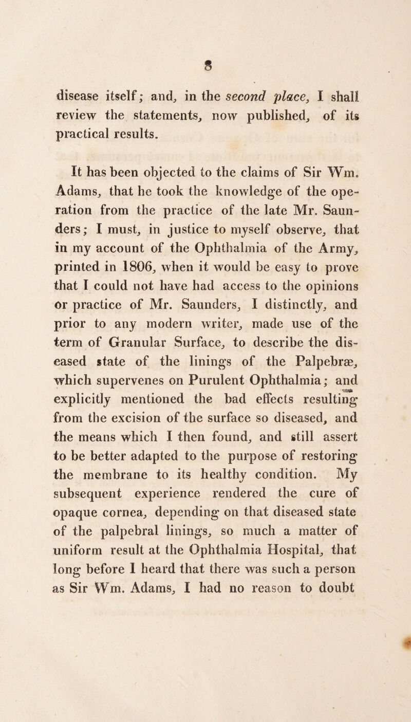 disease itself; and, in the second place, I shall review the statements, now published, of its practical results. It has been objected to the claims of Sir Wm. Adams, that he took the knowledge of the ope¬ ration from the practice of the late Mr. Saun¬ ders; I must, in justice to myself observe, that in my account of the Ophthalmia of the Army, printed in 1806, when it would be easy to prove that I could not have had access to the opinions or practice of Mr. Saunders, I distinctly, and prior to any modern writer, made use of the term of Granular Surface, to describe the dis¬ eased state of the linings of the Palpebrae, which supervenes on Purulent Ophthalmia; and explicitly mentioned the bad effects resulting from the excision of the surface so diseased, and the means which I then found, and still assert to be better adapted to the purpose of restoring the membrane to its healthy condition. My subsequent experience rendered the cure of opaque cornea, depending on that diseased state of the palpebral linings, so much a matter of uniform result at the Ophthalmia Hospital, that long before I heard that there was such a person as Sir Wm. Adams, I had no reason to doubt *