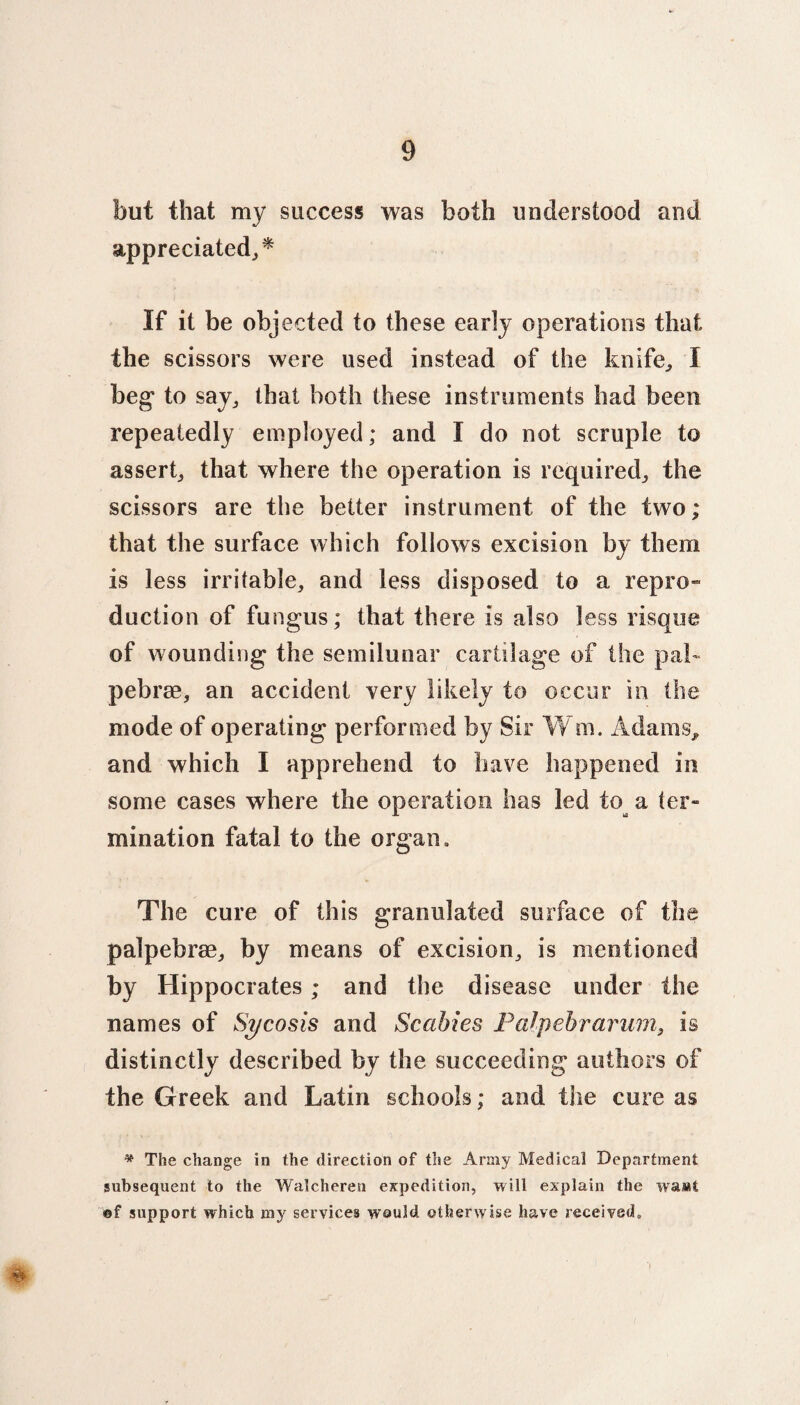 but that my success was both understood and appreciated,* If it be objected to these early operations that the scissors were used instead of the knife, I beg* to say, that both these instruments had been repeatedly employed; and I do not scruple to assert, that where the operation is required, the scissors are the better instrument of the two; that the surface which follows excision by them is less irritable, and less disposed to a repro¬ duction of fungus; that there is also less risque of wounding the semilunar cartilage of the pah pebrse, an accident very likely to occur in the mode of operating performed by Sir W m. Adams, and which I apprehend to have happened in some cases where the operation has led to^ a ter¬ mination fatal to the organ. The cure of this granulated surface of the palpebrae, by means of excision, is mentioned by Hippocrates; and the disease under the names of Sycosis and Scabies Palpebrarum, is distinctly described by the succeeding authors of the Greek and Latin schools; and the cure as * The change in the direction of the Army Medical Department subsequent to the Walcheren expedition, will explain the wa»t ©f support which my services would otherwise have received.