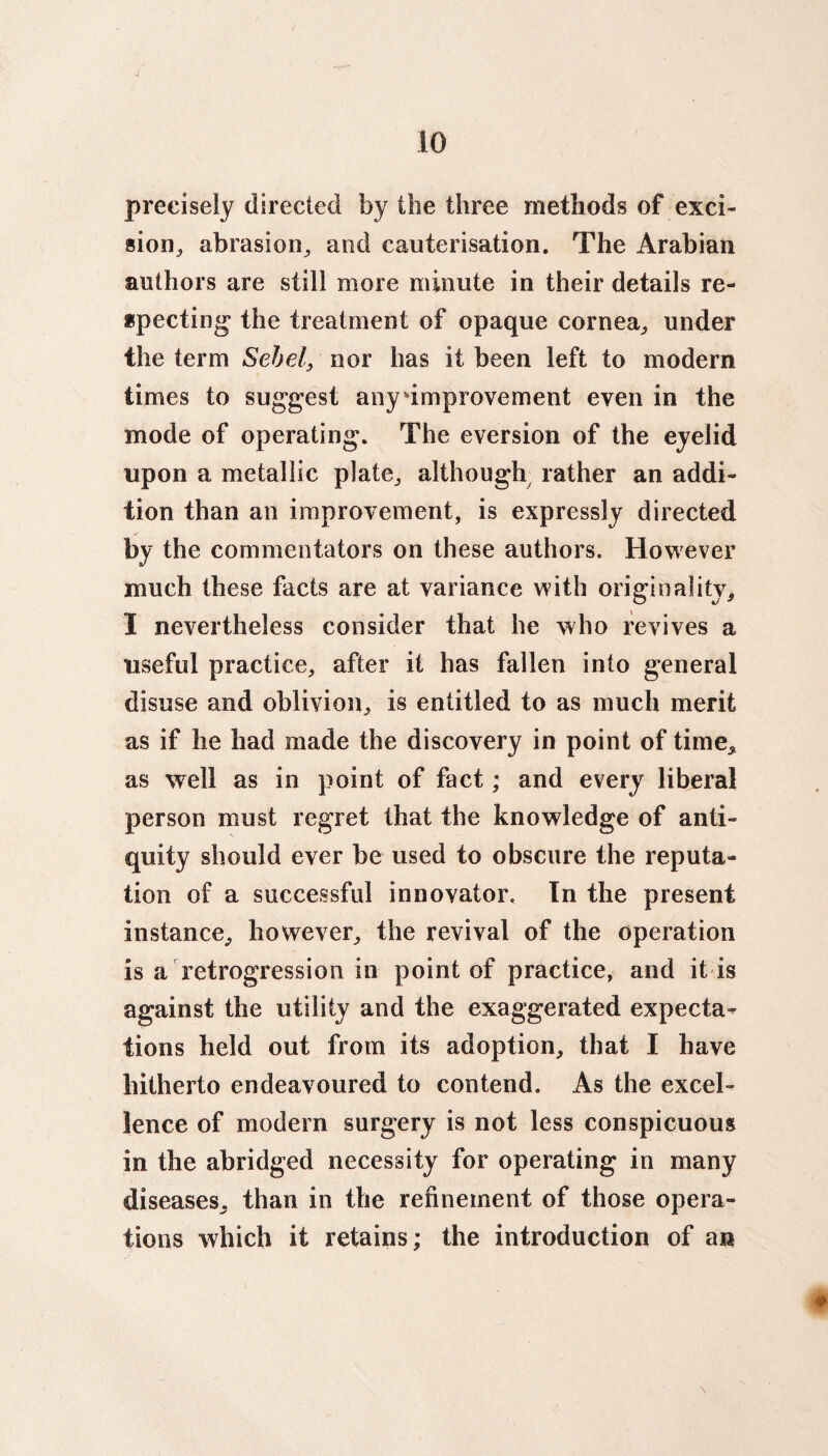 precisely directed by the three methods of exci¬ sion., abrasion, and cauterisation. The Arabian authors are still more minute in their details re¬ specting the treatment of opaque cornea, under the term Sehel, nor has it been left to modern times to suggest any improvement even in the mode of operating. The eversion of the eyelid upon a metallic plate, although rather an addi¬ tion than an improvement, is expressly directed by the commentators on these authors. However much these facts are at variance with originality, I nevertheless consider that he who revives a useful practice, after it has fallen into general disuse and oblivion, is entitled to as much merit as if he had made the discovery in point of time, as well as in point of fact; and every liberal person must regret that the knowledge of anti¬ quity should ever be used to obscure the reputa¬ tion of a successful innovator. In the present instance, however, the revival of the operation is a retrogression in point of practice, and it is against the utility and the exaggerated expecta-^ tions held out from its adoption, that I have hitherto endeavoured to contend. As the excel¬ lence of modern surgery is not less conspicuous in the abridged necessity for operating in many diseases, than in the refinement of those opera¬ tions which it retains; the introduction of an