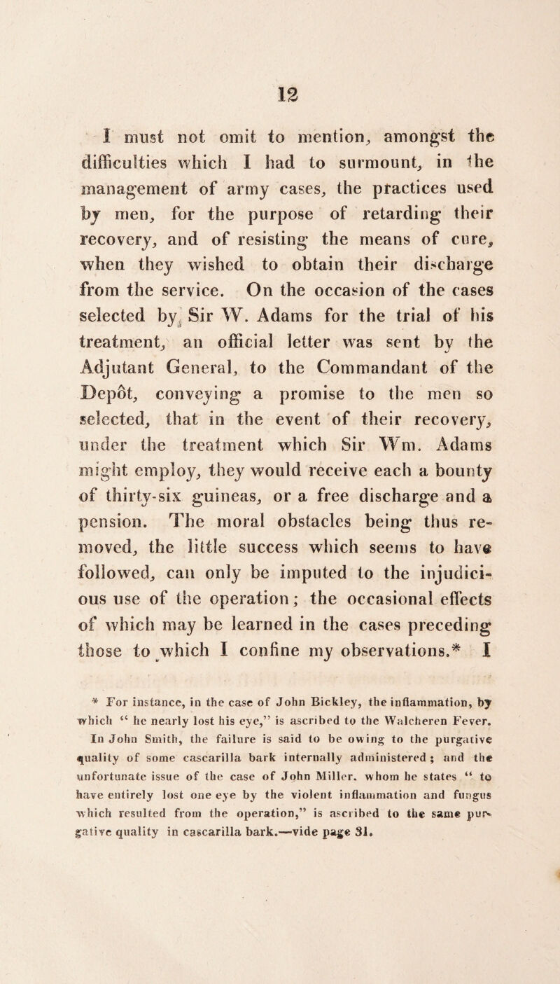 1 must not omit to mention, amongst the difficulties which I had to surmount, in Ihe management of army cases, the practices used by men, for the purpose of retarding their recovery, and of resisting the means of cure* when they wished to obtain their discharge from the service. On the occasion of the cases selected by Sir W. Adams for the trial of his treatment, an official letter was sent by the Adjutant General, to the Commandant of the Depot, conveying a promise to the men so selected, that in the event of their recovery, under the treatment which Sir Win, Adams might employ, they would receive each a bounty of thirty-six guineas, or a free discharge and a pension. The moral obstacles being thus re¬ moved, the little success which seems to have followed, can only be imputed to the injudici¬ ous use of the operation; the occasional effects of which may be learned in the cases preceding those to which I confine my observations.* I * For instance, in the case of John Bickley, the inflammation, by which “ he nearly lost his eye,” is ascribed to the Walcheren Fever. In John Smith, the failure is said to be owing to the purgative quality of some cascarilla bark internally administered ; and the unfortunate issue of the case of John Miller, whom he states “ to have entirely lost one eye by the violent inflammation and fungus which resulted from the operation,” is ascribed to the same pusv gative quality in cascarilla bark.—vide page 31.