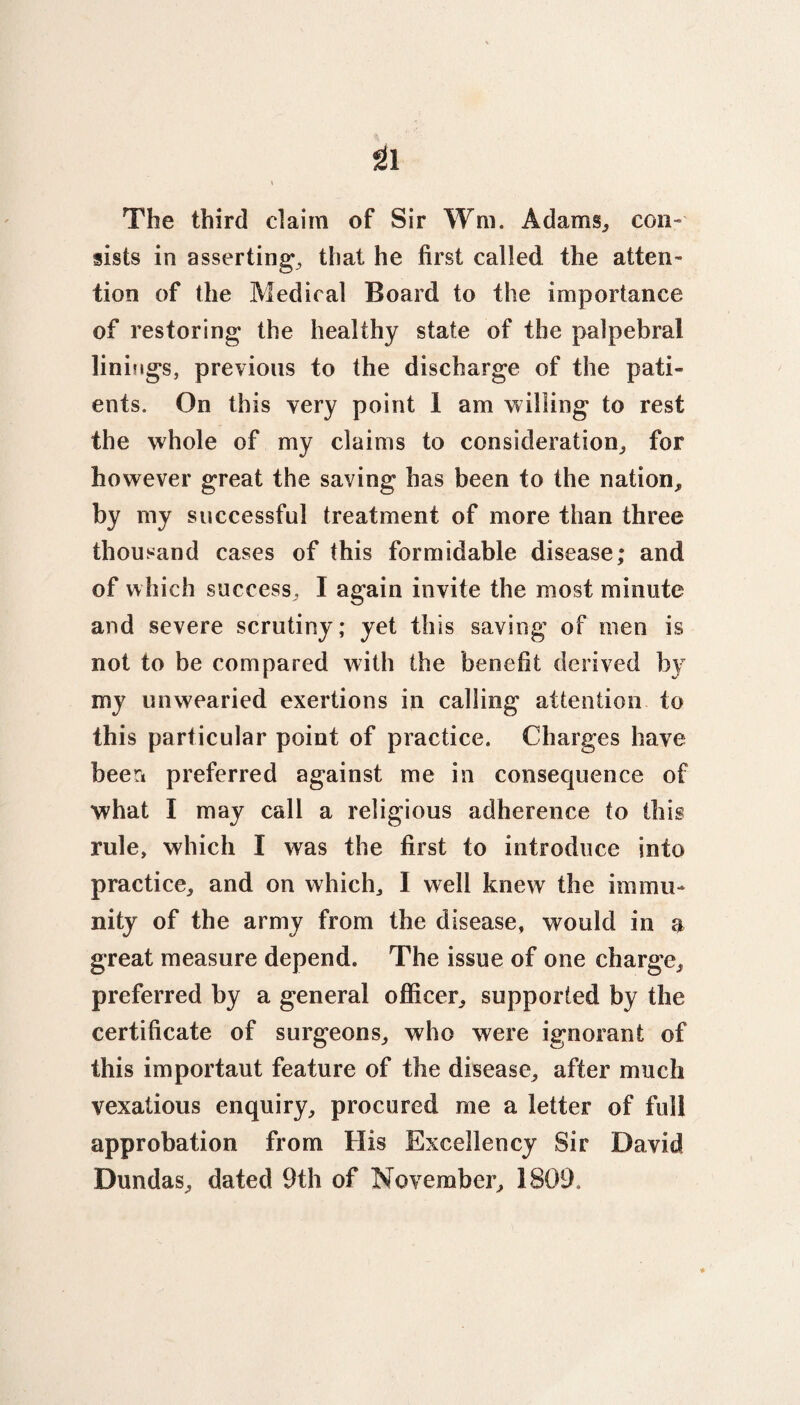 The third claim of Sir Wm. Adams, con¬ sists in asserting, that he first called the atten¬ tion of the Medical Board to the importance of restoring the healthy state of the palpebral linings, previous to the discharge of the pati¬ ents. On this very point I am willing to rest the whole of my claims to consideration, for however great the saving has been to the nation, by my successful treatment of more than three thousand cases of this formidable disease; and of which success, I again invite the most minute and severe scrutiny; yet this saving of men is not to be compared with the benefit derived by my unwearied exertions in calling attention to this particular point of practice. Charges have been preferred against me in consequence of what I may call a religious adherence to this rule, which I was the first to introduce into practice, and on which, I well knew the immu¬ nity of the army from the disease, would in a great measure depend. The issue of one charge, preferred by a general officer, supported by the certificate of surgeons, who were ignorant of this important feature of the disease, after much vexatious enquiry, procured me a letter of full approbation from His Excellency Sir David Dundas, dated 9th of November, 1809.